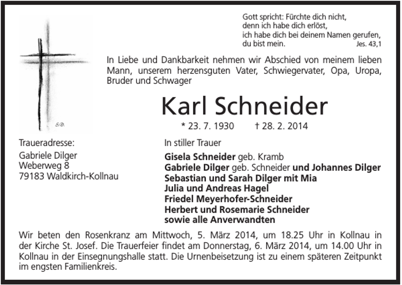 <p>Gott spricht: Fürchte dich nicht,<br />denn ich habe dich erlöst,<br />ich habe dich bei deinem Namen gerufen,<br />Jes. 43,1<br />du bist mein.</p><p>In Liebe und Dankbarkeit nehmen wir Abschied von meinem lieben<br />Mann, unserem herzensguten Vater, Schwiegervater, Opa, Uropa,<br />Bruder und Schwager</p><p>Karl Schneider<br />* 23. 7. 1930<br />Traueradresse:<br />Gabriele Dilger<br />Weberweg 8<br />79183 Waldkirch-Kollnau</p><p>† 28. 2. 2014</p><p>In stiller Trauer<br />Gisela Schneider geb. Kramb<br />Gabriele Dilger geb. Schneider und Johannes Dilger<br />Sebastian und Sarah Dilger mit Mia<br />Julia und Andreas Hagel<br />Friedel Meyerhofer-Schneider<br />Herbert und Rosemarie Schneider<br />sowie alle Anverwandten</p><p>Wir beten den Rosenkranz am Mittwoch, 5. März 2014, um 18.25 Uhr in Kollnau in<br />der Kirche St. Josef. Die Trauerfeier findet am Donnerstag, 6. März 2014, um 14.00 Uhr in<br />Kollnau in der Einsegnungshalle statt. Die Urnenbeisetzung ist zu einem späteren Zeitpunkt<br />im engsten Familienkreis.</p>