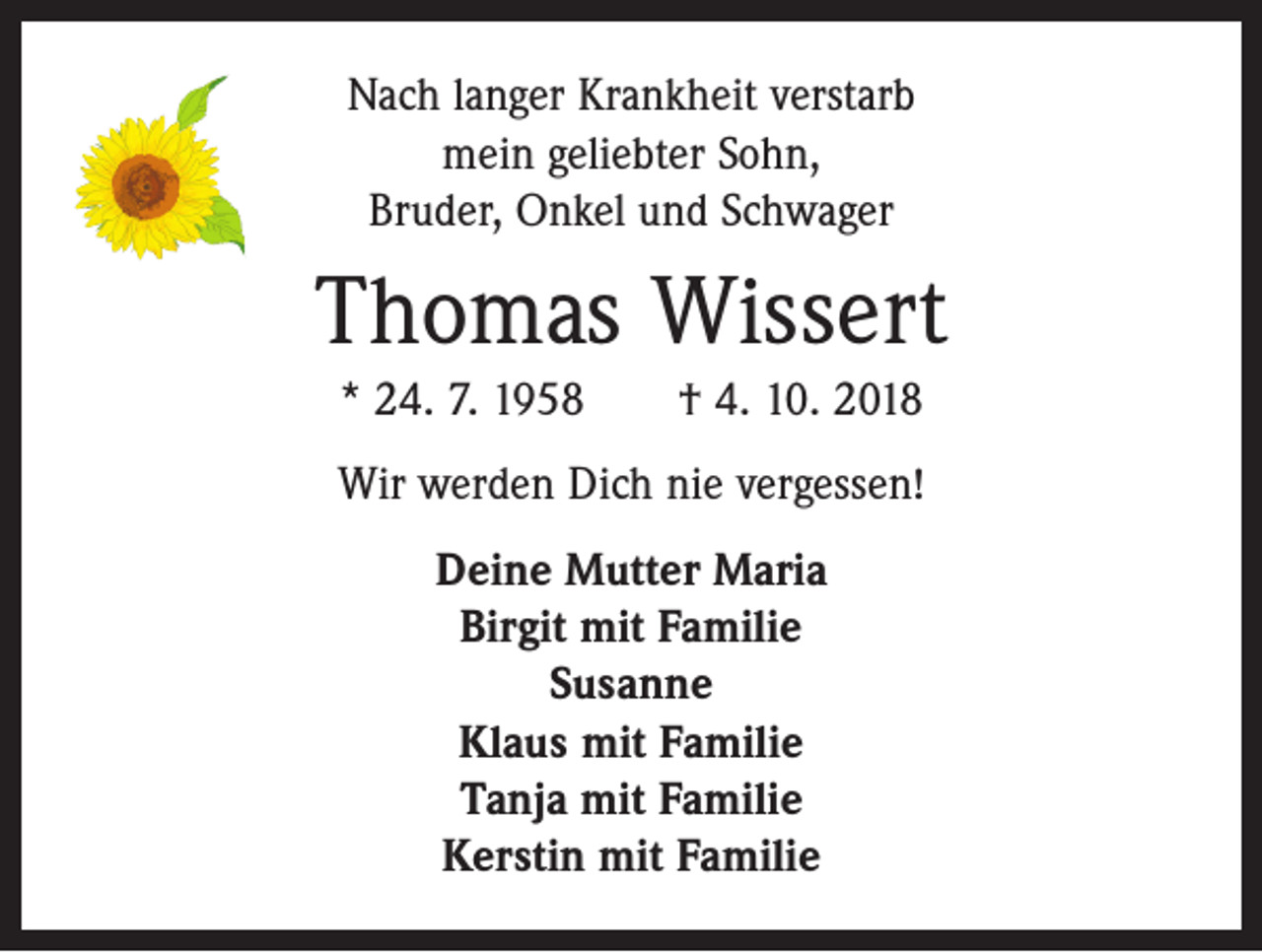 <p>Nach langer Krankheit verstarb<br />mein geliebter Sohn,<br />Bruder, Onkel und Schwager</p><p>Thomas Wissert<br />* 24. 7. 1958 † 4. 10. 2018<br />Wir werden Dich nie vergessen!<br />Deine Mutter Maria<br />Birgit mit Familie<br />Susanne<br />Klaus mit Familie<br />Tanja mit Familie<br />Kerstin mit Familie</p>