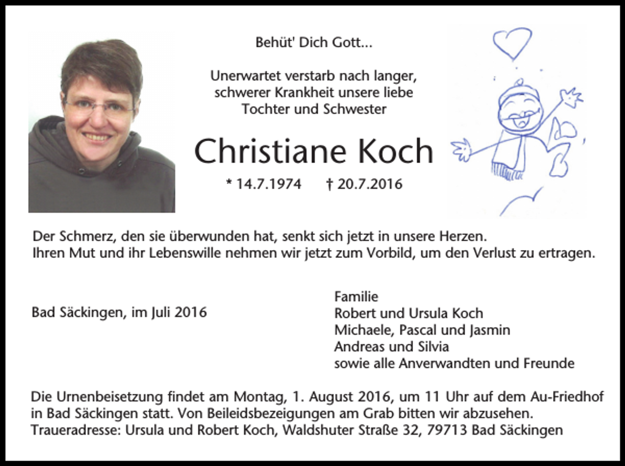 <p>Behüt' Dich Gott...<br />Unerwartet verstarb nach langer,<br />schwerer Krankheit unsere liebe<br />Tochter und Schwester</p><p>Christiane Koch<br />* 14.7.1974</p><p>† 20.7.2016</p><p>Der Schmerz, den sie überwunden hat, senkt sich jetzt in unsere Herzen.<br />Ihren Mut und ihr Lebenswille nehmen wir jetzt zum Vorbild, um den Verlust zu ertragen.</p><p>Bad Säckingen, im Juli 2016</p><p>Familie<br />Robert und Ursula Koch<br />Michaele, Pascal und Jasmin<br />Andreas und Silvia<br />sowie alle Anverwandten und Freunde</p><p>Die Urnenbeisetzung findet am Montag, 1. August 2016, um 11 Uhr auf dem Au-Friedhof<br />in Bad Säckingen statt. Von Beileidsbezeigungen am Grab bitten wir abzusehen.<br />Traueradresse: Ursula und Robert Koch, Waldshuter Straße 32, 79713 Bad Säckingen</p>