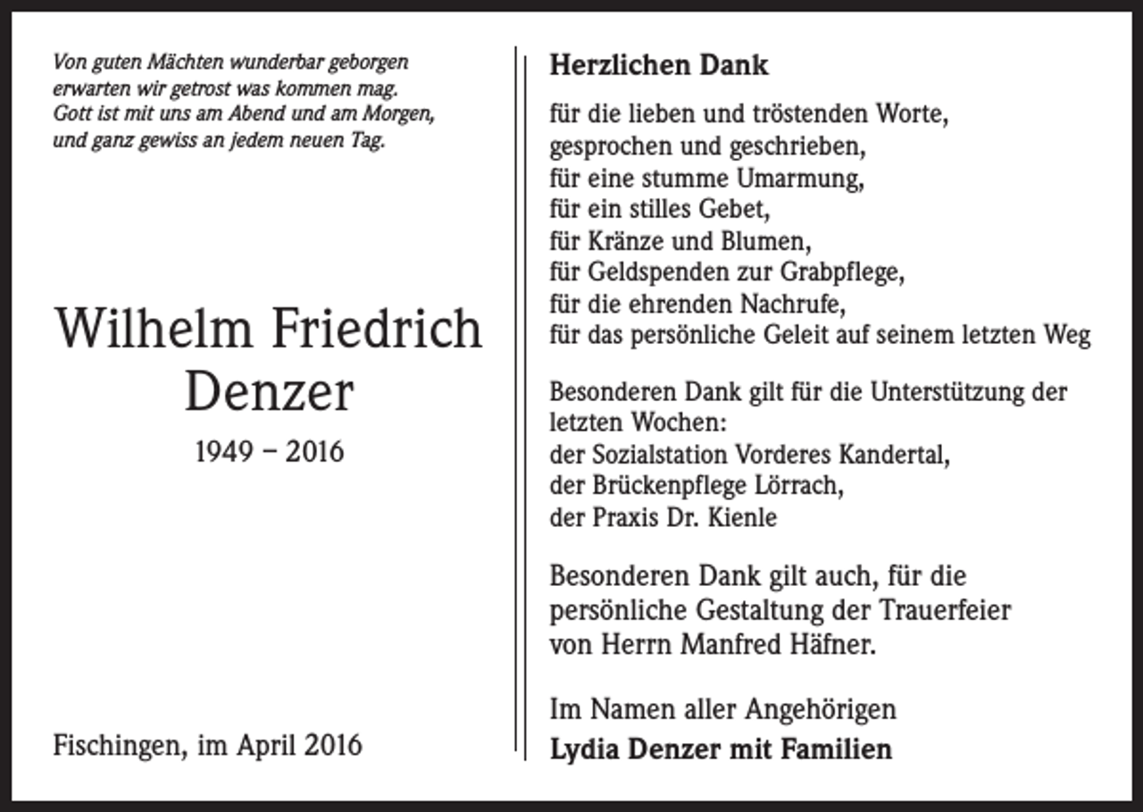 <p>Von guten Mächten wunderbar geborgen<br />erwarten wir getrost was kommen mag.<br />Gott ist mit uns am Abend und am Morgen,<br />und ganz gewiss an jedem neuen Tag.</p><p>Wilhelm Friedrich<br />Denzer<br />1949 – 2016</p><p>Herzlichen Dank<br />für die lieben und tröstenden Worte,<br />gesprochen und geschrieben,<br />für eine stumme Umarmung,<br />für ein stilles Gebet,<br />für Kränze und Blumen,<br />für Geldspenden zur Grabpflege,<br />für die ehrenden Nachrufe,<br />für das persönliche Geleit auf seinem letzten Weg<br />Besonderen Dank gilt für die Unterstützung der<br />letzten Wochen:<br />der Sozialstation Vorderes Kandertal,<br />der Brückenpflege Lörrach,<br />der Praxis Dr. Kienle</p><p>Besonderen Dank gilt auch, für die<br />persönliche Gestaltung der Trauerfeier<br />von Herrn Manfred Häfner.<br />Fischingen, im April 2016</p><p>Im Namen aller Angehörigen<br />Lydia Denzer mit Familien</p>
