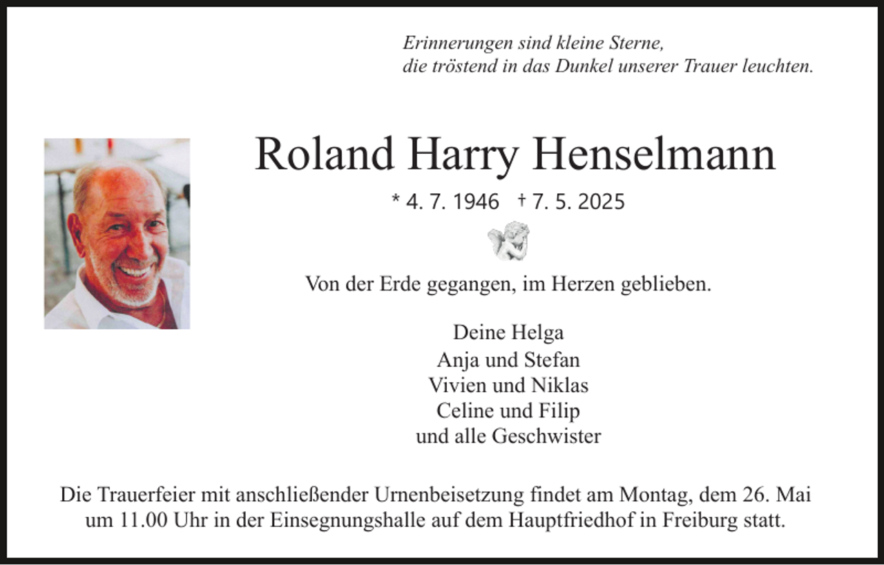 <p>Erinnerungen sind kleine Sterne,<br />die tröstend in das Dunkel unserer Trauer leuchten.</p><p>Roland Harry Henselmann<br />* 4. 7. 1946 † 7. 5. 2025</p><p>Von der Erde gegangen, im Herzen geblieben.<br />Deine Helga<br />Anja und Stefan<br />Vivien und Niklas<br />Celine und Filip<br />und alle Geschwister<br />Die Trauerfeier mit anschließender Urnenbeisetzung findet am Montag, dem 26. Mai<br />um 11.00 Uhr in der Einsegnungshalle auf dem Hauptfriedhof in Freiburg statt.</p>