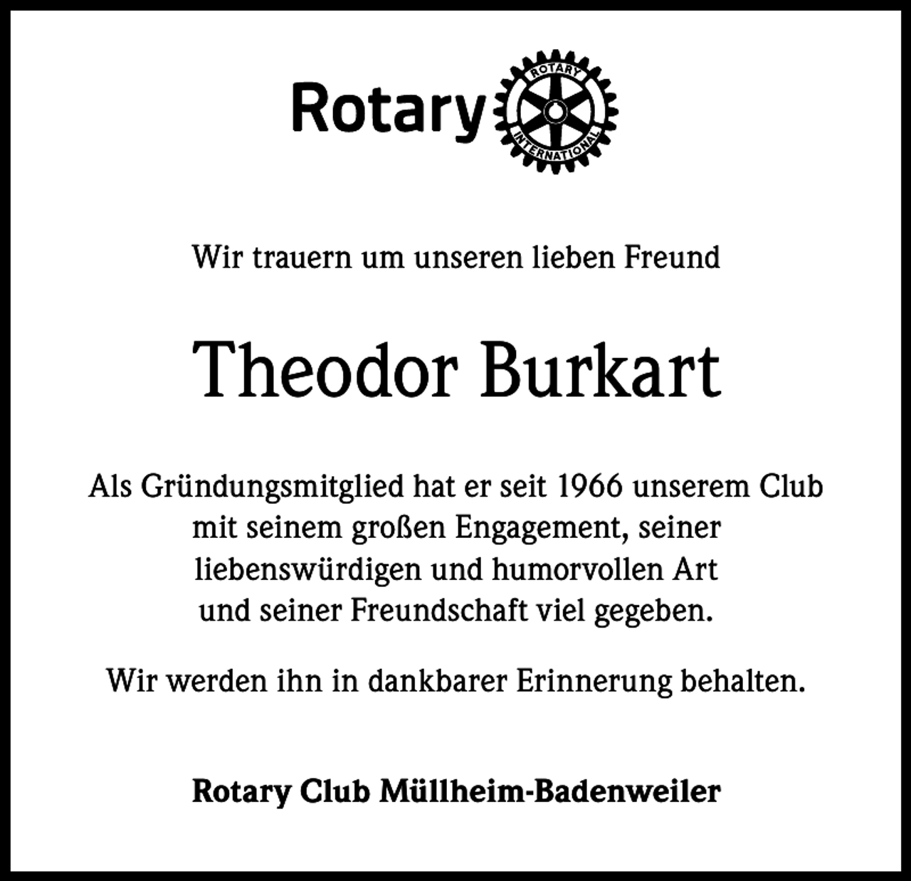 <p>Wir trauern um unseren lieben Freund</p><p>Theodor Burkart<br />Als Gründungsmitglied hat er seit 1966 unserem Club<br />mit seinem großen Engagement, seiner<br />liebenswürdigen und humorvollen Art<br />und seiner Freundschaft viel gegeben.<br />Wir werden ihn in dankbarer Erinnerung behalten.<br />Rotary Club Müllheim-Badenweiler</p>