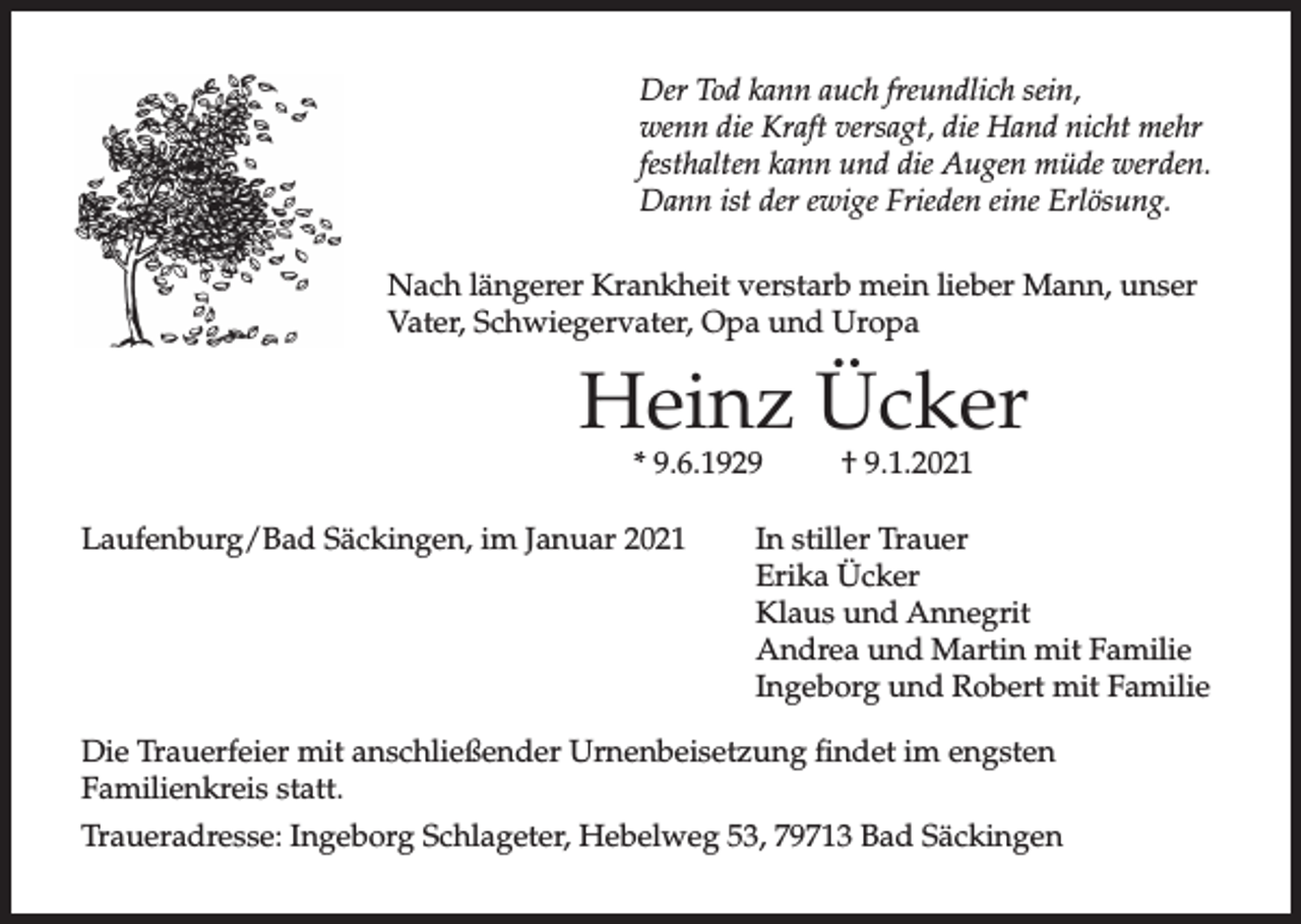 <p>Der Tod kann auch freundlich sein,<br />wenn die Kraft versagt, die Hand nicht mehr<br />festhalten kann und die Augen müde werden.<br />Dann ist der ewige Frieden eine Erlösung.<br />Nach längerer Krankheit verstarb mein lieber Mann, unser<br />Vater, Schwiegervater, Opa und Uropa</p><p>Heinz Ücker<br />* 9.6.1929</p><p>Laufenburg/Bad Säckingen, im Januar 2021</p><p>† 9.1.2021</p><p>In stiller Trauer<br />Erika Ücker<br />Klaus und Annegrit<br />Andrea und Martin mit Familie<br />Ingeborg und Robert mit Familie</p><p>Die Trauerfeier mit anschließender Urnenbeisetzung findet im engsten<br />Familienkreis statt.<br />Traueradresse: Ingeborg Schlageter, Hebelweg 53, 79713 Bad Säckingen</p>