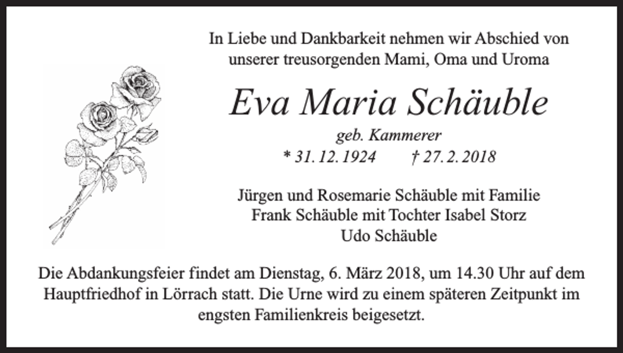 <p>In Liebe und Dankbarkeit nehmen wir Abschied von<br />unserer treusorgenden Mami, Oma und Uroma</p><p>Eva Maria Schäuble<br />geb. Kammerer<br />* 31. 12. 1924 † 27. 2. 2018<br />Jürgen und Rosemarie Schäuble mit Familie<br />Frank Schäuble mit Tochter Isabel Storz<br />Udo Schäuble<br />Die Abdankungsfeier findet am Dienstag, 6. März 2018, um 14.30 Uhr auf dem<br />Hauptfriedhof in Lörrach statt. Die Urne wird zu einem späteren Zeitpunkt im<br />engsten Familienkreis beigesetzt.</p>
