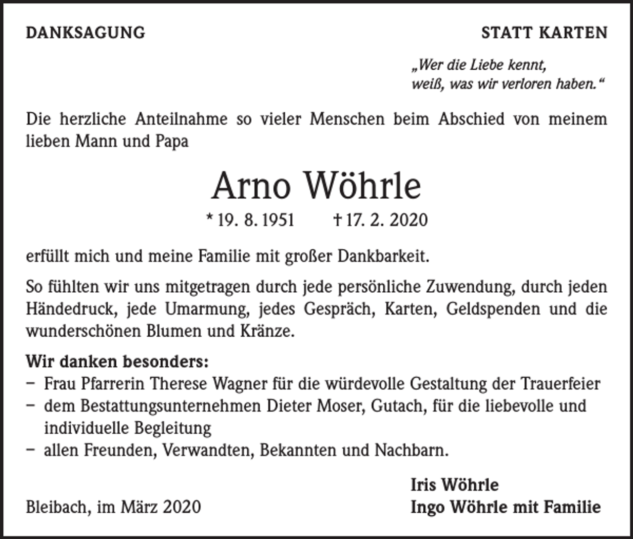<p>DANKSAGUNG</p><p>STATT KARTEN</p><p>„Wer die Liebe kennt,<br />weiß, was wir verloren haben.“</p><p>Die herzliche Anteilnahme so vieler Menschen beim Abschied von meinem<br />­lieben Mann und Papa</p><p>Arno Wöhrle<br />* 19. 8. 1951 † 17. 2. 2020<br />erfüllt mich und meine Familie mit großer Dankbarkeit.<br />So fühlten wir uns mitgetragen durch jede persönliche Zuwendung, durch jeden<br />­Händedruck, jede Umarmung, jedes Gespräch, Karten, Geldspenden und die<br />wunderschönen Blumen und Kränze.<br />Wir danken besonders:<br />– Frau Pfarrerin Therese Wagner für die würdevolle Gestaltung der Trauerfeier<br />– dem Bestattungsunternehmen Dieter Moser, Gutach, für die liebevolle und<br />individuelle Begleitung<br />– allen Freunden, Verwandten, Bekannten und Nachbarn.</p><p>Bleibach, im März 2020</p><p>Iris Wöhrle<br />Ingo Wöhrle mit Familie</p>