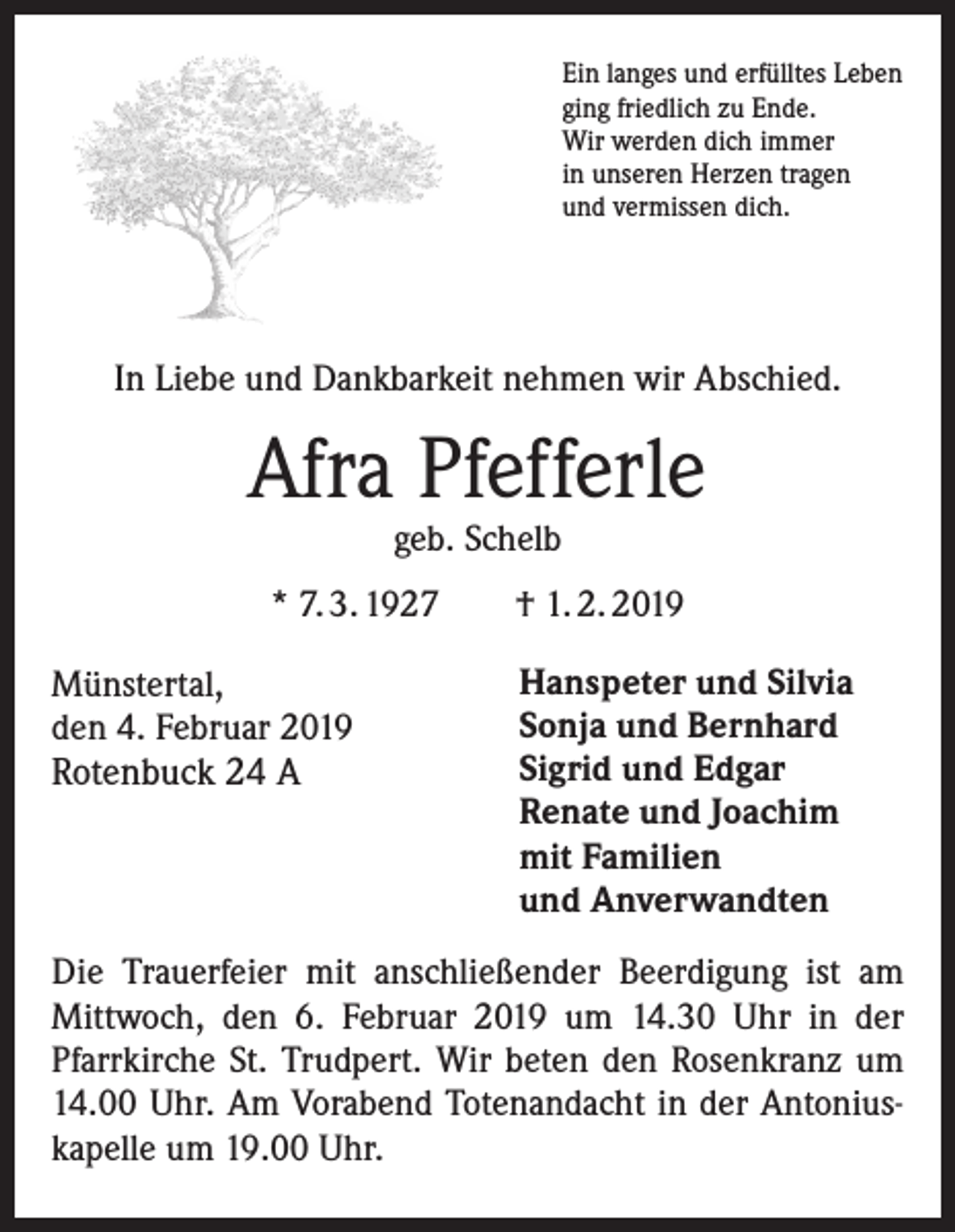<p>Ein langes und erfülltes Leben<br />ging friedlich zu Ende.<br />Wir werden dich immer<br />in unseren Herzen tragen<br />und vermissen dich.</p><p>In Liebe und Dankbarkeit nehmen wir Abschied.</p><p>Afra Pfefferle<br />geb. Schelb</p><p>* 7. 3. 1927<br />Münstertal,<br />den 4. Februar 2019<br />Rotenbuck 24 A</p><p>† 1. 2. 2019<br />Hanspeter und Silvia<br />Sonja und Bernhard<br />Sigrid und Edgar<br />Renate und Joachim<br />mit Familien<br />und Anverwandten</p><p>Die Trauerfeier mit anschließender Beerdigung ist am<br />Mittwoch, den 6. Februar 2019 um 14.30 Uhr in der<br />Pfarr­kirche St. Trudpert. Wir beten den Rosenkranz um<br />14.00 Uhr. Am Vorabend Totenandacht in der Antoniuskapelle um 19.00 Uhr.</p>