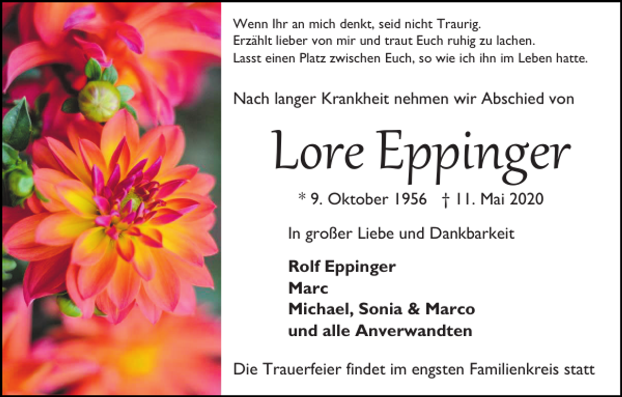 <p>Wenn Ihr an mich denkt, seid nicht Traurig.<br />Erzählt lieber von mir und traut Euch ruhig zu lachen.<br />Lasst einen Platz zwischen Euch, so wie ich ihn im Leben hatte.</p><p>Nach langer Krankheit nehmen wir Abschied von</p><p>Lore Eppinger<br />* 9. Oktober 1956 † 11. Mai 2020<br />In großer Liebe und Dankbarkeit<br />Rolf Eppinger<br />Marc<br />Michael, Sonia &amp; Marco<br />und alle Anverwandten<br />Die Trauerfeier findet im engsten Familienkreis statt</p>