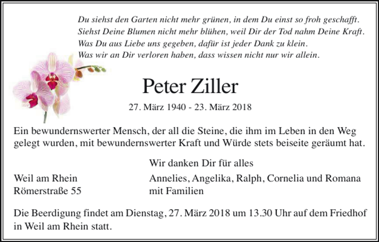 <p>Du siehst den Garten nicht mehr grünen, in dem Du einst so froh geschafft.<br />Siehst Deine Blumen nicht mehr blühen, weil Dir der Tod nahm Deine Kraft.<br />Was Du aus Liebe uns gegeben, dafür ist jeder Dank zu klein.<br />Was wir an Dir verloren haben, dass wissen nicht nur wir allein.</p><p>Peter Ziller<br />27. März 1940 - 23. März 2018</p><p>Ein bewundernswerter Mensch, der all die Steine, die ihm im Leben in den Weg<br />gelegt wurden, mit bewundernswerter Kraft und Würde stets beiseite geräumt hat.<br />Weil am Rhein<br />Römerstraße 55</p><p>Wir danken Dir für alles<br />Annelies, Angelika, Ralph, Cornelia und Romana<br />mit Familien</p><p>Die Beerdigung findet am Dienstag, 27. März 2018 um 13.30 Uhr auf dem Friedhof<br />in Weil am Rhein statt.</p>