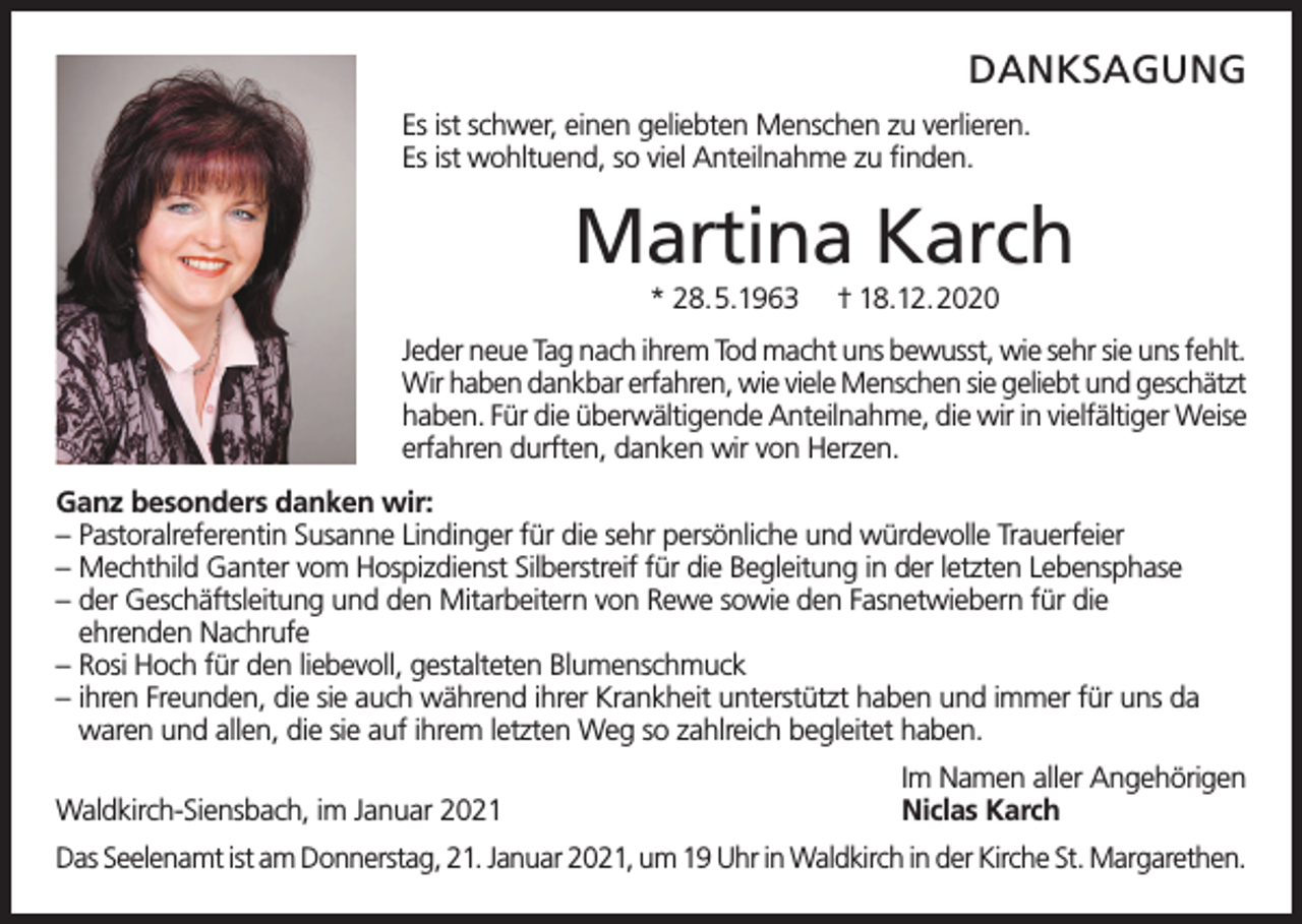 <p>DANKSAGUNG<br />Es ist schwer, einen geliebten Menschen zu verlieren.<br />Es ist wohltuend, so viel Anteilnahme zu finden.</p><p>Martina Karch<br />* 28.5.1963</p><p>† 18.12.2020</p><p>Jeder neue Tag nach ihrem Tod macht uns bewusst, wie sehr sie uns fehlt.<br />Wir haben dankbar erfahren, wie viele Menschen sie geliebt und geschätzt<br />haben. Für die überwältigende Anteilnahme, die wir in vielfältiger Weise<br />erfahren durften, danken wir von Herzen.<br />Ganz besonders danken wir:<br />– Pastoralreferentin Susanne Lindinger für die sehr persönliche und würdevolle Trauerfeier<br />– Mechthild Ganter vom Hospizdienst Silberstreif für die Begleitung in der letzten Lebensphase<br />– der Geschäftsleitung und den Mitarbeitern von Rewe sowie den Fasnetwiebern für die<br />ehrenden Nachrufe<br />– Rosi Hoch für den liebevoll, gestalteten Blumenschmuck<br />– ihren Freunden, die sie auch während ihrer Krankheit unterstützt haben und immer für uns da<br />waren und allen, die sie auf ihrem letzten Weg so zahlreich begleitet haben.<br />Waldkirch-Siensbach, im Januar 2021</p><p>Im Namen aller Angehörigen<br />Niclas Karch</p><p>Das Seelenamt ist am Donnerstag, 21. Januar 2021, um 19 Uhr in Waldkirch in der Kirche St. Margarethen.</p>