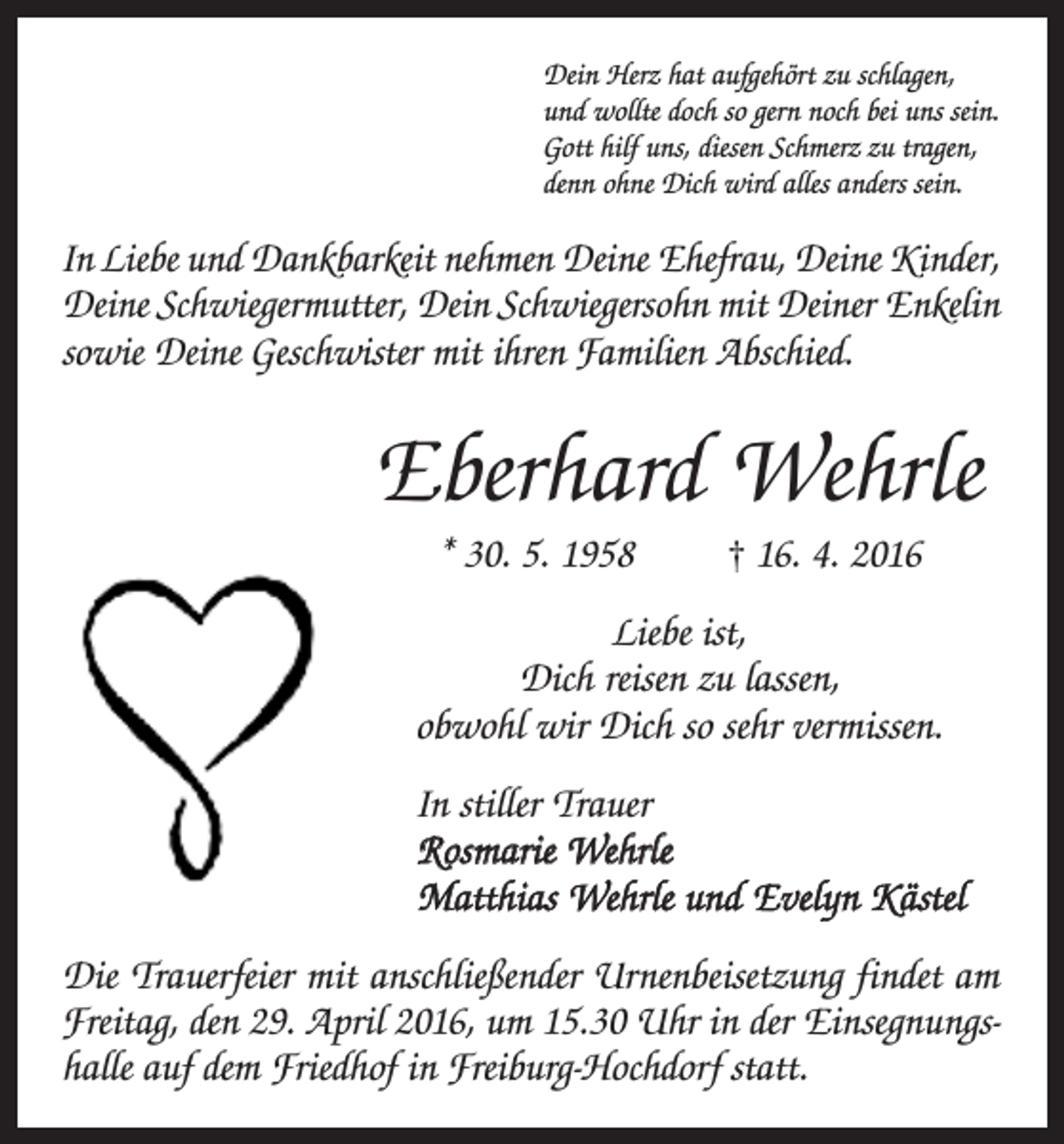 <p>Dein Herz hat aufgehört zu schlagen,<br />und wollte doch so gern noch bei uns sein.<br />Gott hilf uns, diesen Schmerz zu tragen,<br />denn ohne Dich wird alles anders sein.</p><p>In Liebe und Dankbarkeit nehmen Deine Ehefrau, Deine Kinder,<br />Deine Schwiegermutter, Dein Schwiegersohn mit Deiner Enkelin<br />sowie Deine Geschwister mit ihren F<br />­ amilien Abschied.</p><p>Eberhard Wehrle<br />* 30. 5. 1958</p><p>† 16. 4. 2016</p><p>Liebe ist,<br />Dich reisen zu lassen,<br />obwohl wir Dich so sehr vermissen.<br />In stiller Trauer<br />Rosmarie Wehrle<br />Matthias Wehrle und Evelyn Kästel<br />Die Trauerfeier mit anschließender Urnenbeisetzung findet am<br />Freitag, den 29. April 2016, um 15.30 Uhr in der Einsegnungshalle auf dem Friedhof in ­Freiburg-Hochdorf statt.</p>