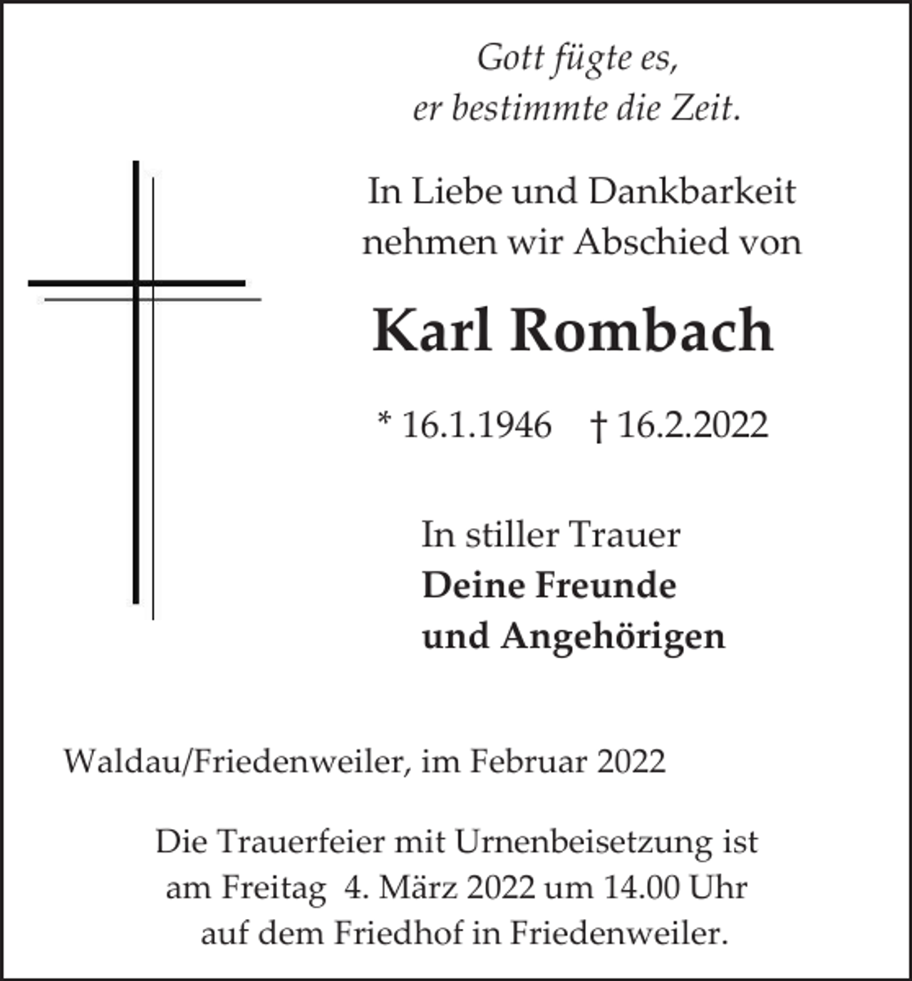 <p>Gott fügte es,<br />er bestimmte die Zeit.<br />In Liebe und Dankbarkeit<br />nehmen wir Abschied von</p><p>Karl Rombach<br />* 16.1.1946 † 16.2.2022<br />In stiller Trauer<br />Deine Freunde<br />und Angehörigen<br />Waldau/Friedenweiler, im Februar 2022<br />Die Trauerfeier mit Urnenbeisetzung ist<br />am Freitag 4. März 2022 um 14.00 Uhr<br />auf dem Friedhof in Friedenweiler.</p>