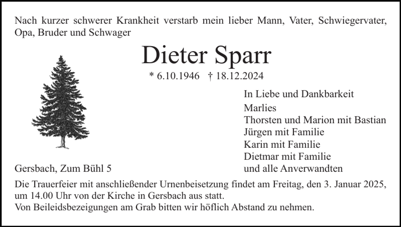 <p>Nach kurzer schwerer Krankheit verstarb mein lieber Mann, Vater, Schwiegervater,<br />Opa, Bruder und Schwager</p><p>Dieter Sparr<br />* 6.10.1946 † 18.12.2024<br />In Liebe und Dankbarkeit<br />Marlies<br />Thorsten und Marion mit Bastian<br />Jürgen mit Familie<br />Karin mit Familie<br />Dietmar mit Familie<br />Gersbach, Zum Bühl 5<br />und alle Anverwandten<br />Die Trauerfeier mit anschließender Urnenbeisetzung findet am Freitag, den 3. Januar 2025,<br />um 14.00 Uhr von der Kirche in Gersbach aus statt.<br />Von Beileidsbezeigungen am Grab bitten wir höflich Abstand zu nehmen.</p>