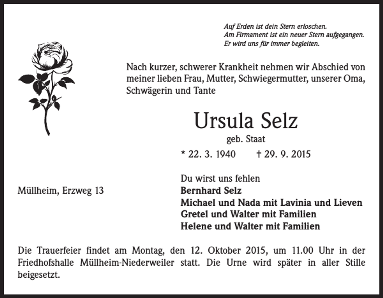 <p>Auf Erden ist dein Stern erloschen.<br />Am Firmament ist ein neuer Stern aufgegangen.<br />Er wird uns für immer begleiten.</p><p>Nach kurzer, schwerer Krankheit nehmen wir Abschied von<br />meiner lieben Frau, Mutter, Schwiegermutter, unserer Oma,<br />Schwägerin und Tante</p><p>Ursula Selz</p><p>geb. Staat<br />* 22. 3. 1940 † 29. 9. 2015</p><p>Du wirst uns fehlen<br />Müllheim, Erzweg 13 Bernhard Selz<br />Michael und Nada mit Lavinia und Lieven<br />Gretel und Walter mit Familien<br />Helene und Walter mit Familien<br />Die Trauerfeier findet am Montag, den 12. Oktober 2015, um 11.00 Uhr in der<br />­Friedhofshalle Müllheim-Niederweiler statt. Die Urne wird später in aller Stille<br />­beigesetzt.</p>