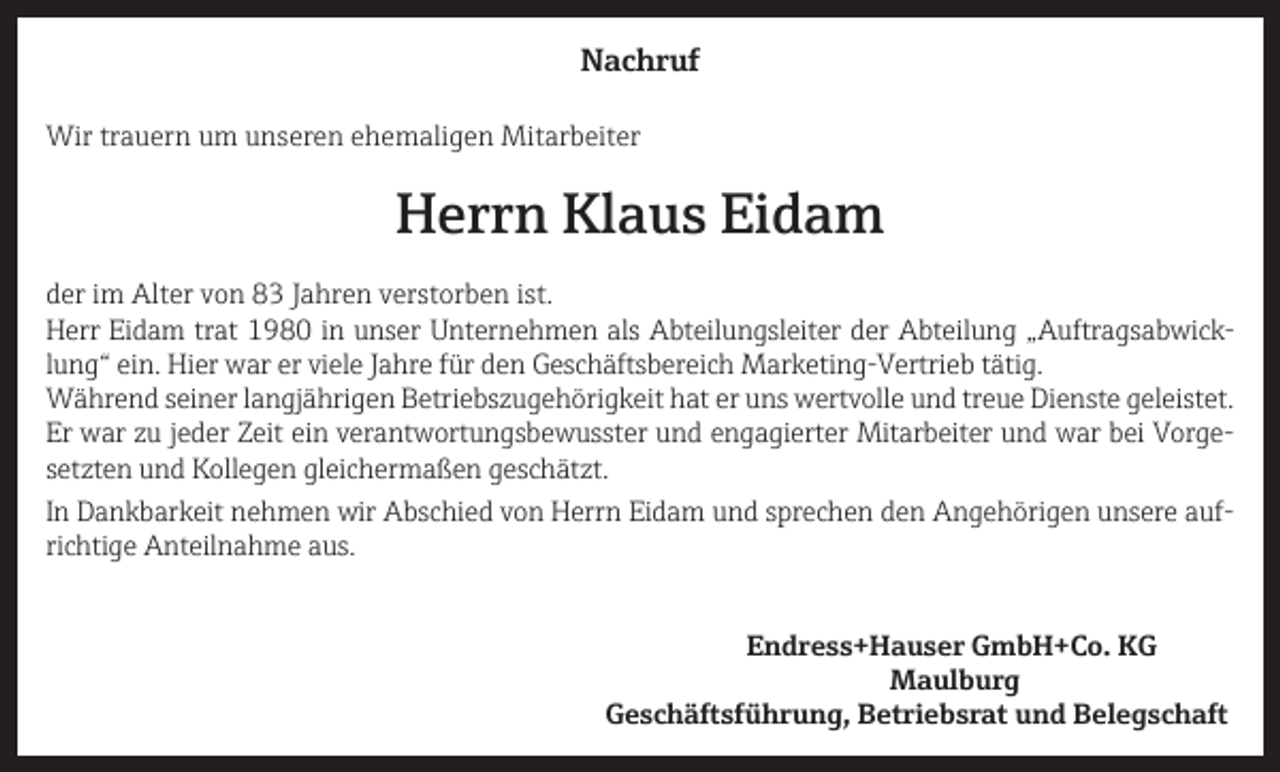 <p>Nachruf<br />Wir trauern um unseren ehemaligen Mitarbeiter</p><p>Herrn Klaus Eidam<br />der im Alter von 83 Jahren verstorben ist.<br />Herr Eidam trat 1980 in unser Unternehmen als Abteilungsleiter der Abteilung „Auftragsabwicklung“ ein. Hier war er viele Jahre für den Geschäftsbereich Marketing-Vertrieb tätig.<br />Während seiner langjährigen Betriebszugehörigkeit hat er uns wertvolle und treue Dienste geleistet.<br />Er war zu jeder Zeit ein verantwortungsbewusster und engagierter Mitarbeiter und war bei Vorgesetzten und Kollegen gleichermaßen geschätzt.<br />In Dankbarkeit nehmen wir Abschied von Herrn Eidam und sprechen den Angehörigen unsere aufrichtige Anteilnahme aus.<br />Endress+Hauser GmbH+Co. KG<br />Maulburg</p><p>Geschäftsführung, Betriebsrat und Belegschaft</p>