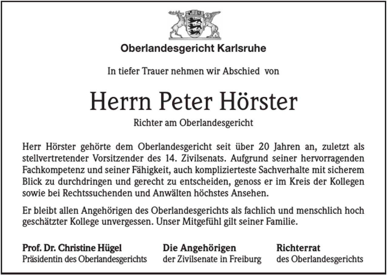 <p>Oberlandesgericht Karlsruhe<br />In tiefer Trauer nehmen wir Abschied von</p><p>Herrn Peter Hörster<br />Richter am Oberlandesgericht<br />Herr Hörster gehörte dem Oberlandesgericht seit über 20 Jahren an, zuletzt als<br />stellvertretender Vorsitzender des 14. Zivilsenats. Aufgrund seiner hervorragenden<br />Fachkompetenz und seiner Fähigkeit, auch komplizierteste Sachverhalte mit sicherem<br />Blick zu durchdringen und gerecht zu entscheiden, genoss er im Kreis der Kollegen<br />sowie bei Rechtssuchenden und Anwälten höchstes Ansehen.<br />Er bleibt allen Angehörigen des Oberlandesgerichts als fachlich und menschlich hoch<br />geschätzter Kollege unvergessen. Unser Mitgefühl gilt seiner Familie.<br />Prof. Dr. Christine Hügel<br />Präsidentin des Oberlandesgerichts</p><p>Die Angehörigen<br />der Zivilsenate in Freiburg</p><p>Richterrat<br />des Oberlandesgerichts</p>