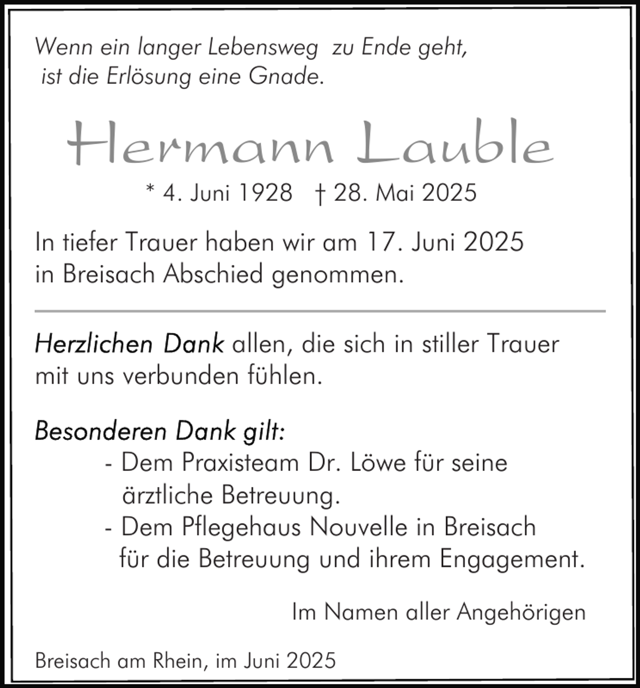 <p>Wenn ein langer Lebensweg zu Ende geht,<br />ist die Erlösung eine Gnade.</p><p>Hermann Lauble<br />* 4. Juni 1928 † 28. Mai 2025</p><p>In tiefer Trauer haben wir am 17. Juni 2025<br />in Breisach Abschied genommen.<br />allen, die sich in stiller Trauer<br />mit uns verbunden fühlen.<br />- Dem Praxisteam Dr. Löwe für seine<br />ärztliche Betreuung.<br />- Dem Pflegehaus Nouvelle in Breisach<br />für die Betreuung und ihrem Engagement.<br />Im Namen aller Angehörigen<br />Breisach am Rhein, im Juni 2025</p>