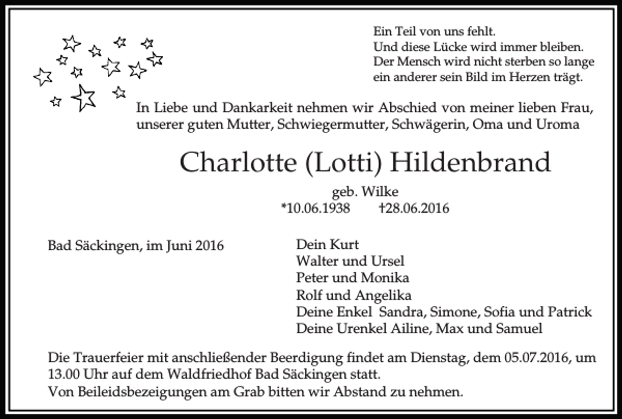 <p>Ein Teil von uns fehlt.<br />Und diese Lücke wird immer bleiben.<br />Der Mensch wird nicht sterben so lange<br />ein anderer sein Bild im Herzen trägt.</p><p>In Liebe und Dankarkeit nehmen wir Abschied von meiner lieben Frau,<br />unserer guten Mutter, Schwiegermutter, Schwägerin, Oma und Uroma</p><p>Charlotte (Lotti) Hildenbrand<br />geb. Wilke<br />*10.06.1938<br />†28.06.2016<br />Bad Säckingen, im Juni 2016</p><p>Dein Kurt<br />Walter und Ursel<br />Peter und Monika<br />Rolf und Angelika<br />Deine Enkel Sandra, Simone, Sofia und Patrick<br />Deine Urenkel Ailine, Max und Samuel</p><p>Die Trauerfeier mit anschließender Beerdigung findet am Dienstag, dem 05.07.2016, um<br />13.00 Uhr auf dem Waldfriedhof Bad Säckingen statt.<br />Von Beileidsbezeigungen am Grab bitten wir Abstand zu nehmen.</p>