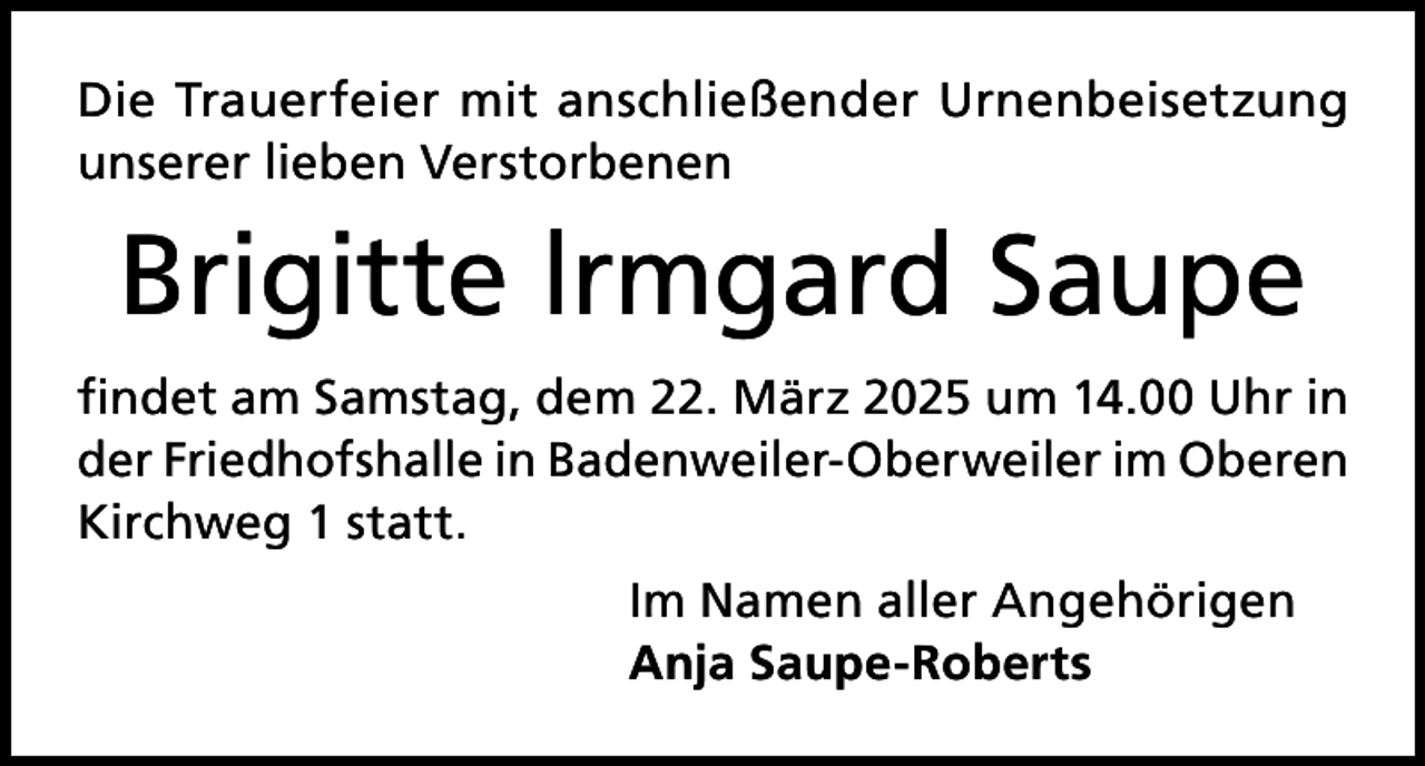 <p>Die Trauerfeier mit anschließender Urnenbeisetzung<br />unserer lieben Verstorbenen</p><p>Brigitte lrmgard Saupe<br />findet am Samstag, dem 22. März 2025 um 14.00 Uhr in<br />der Friedhofshalle in Badenweiler-Oberweiler im Oberen<br />Kirchweg 1 statt.<br />Im Namen aller Angehörigen<br />Anja Saupe-Roberts</p>