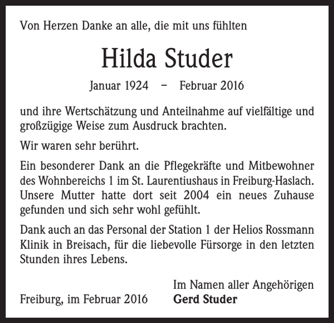 <p>Von Herzen Danke an alle, die mit uns fühlten</p><p>Hilda Studer<br />Januar 1924 – Februar 2016<br />und ihre Wertschätzung und Anteilnahme auf vielfältige und<br />großzügige Weise zum Ausdruck brachten.<br />Wir waren sehr berührt.<br />Ein besonderer Dank an die Pflegekräfte und Mitbewohner<br />des Wohnbereichs 1 im St. Laurentiushaus in Freiburg-Haslach.<br />Unsere Mutter hatte dort seit 2004 ein neues Zuhause<br />­gefunden und sich sehr wohl gefühlt.<br />Dank auch an das Personal der Station 1 der Helios Rossmann<br />Klinik in Breisach, für die liebevolle Fürsorge in den ­letzten<br />Stunden ihres Lebens.</p><p>Freiburg, im Februar 2016</p><p>Im Namen aller Angehörigen<br />Gerd Studer</p>