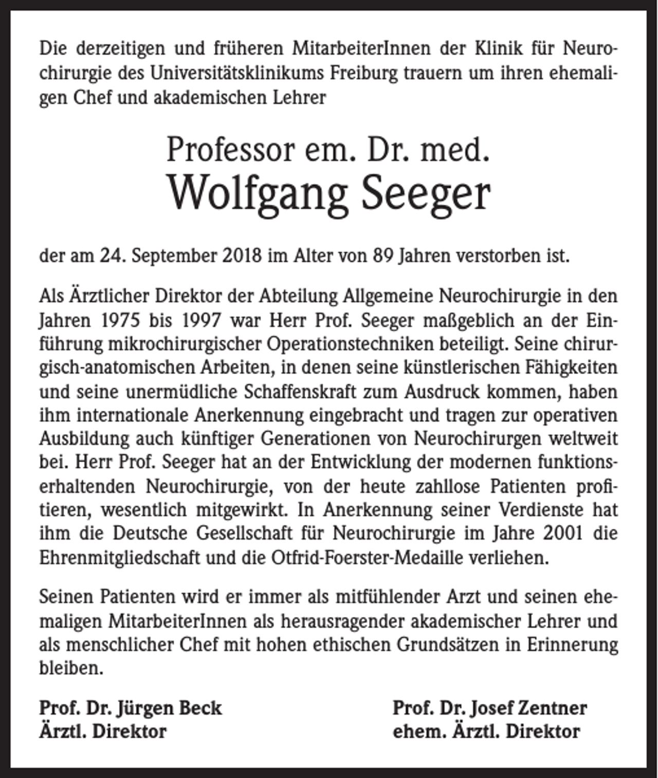 <p>Die derzeitigen und früheren MitarbeiterInnen der Klinik für Neuro­<br />chirurgie des Universitätsklinikums Freiburg trauern um ihren ehemali­<br />gen Chef und akademischen Lehrer</p><p>Professor em. Dr. med.</p><p>Wolfgang Seeger<br />der am 24. September 2018 im Alter von 89 Jahren verstorben ist.<br />Als Ärztlicher Direktor der Abteilung Allgemeine Neurochirurgie in den<br />Jahren 1975 bis 1997 war Herr Prof. Seeger maßgeblich an der Ein­<br />führung mikrochirurgischer Operationstechniken beteiligt. Seine chirur­<br />gisch-anatomischen Arbeiten, in denen seine künstlerischen Fähigkeiten<br />und seine unermüdliche Schaffenskraft zum Ausdruck kommen, haben<br />ihm internationale Anerkennung eingebracht und tragen zur operativen<br />Ausbildung auch künftiger Generationen von Neurochirurgen weltweit<br />bei. Herr Prof. Seeger hat an der Entwicklung der modernen funktions­<br />erhaltenden Neurochirurgie, von der heute zahllose Patienten profi­<br />tieren, wesentlich mitgewirkt. In Anerkennung seiner Verdienste hat<br />ihm die Deutsche Gesellschaft für Neurochirurgie im Jahre 2001 die<br />Ehren­mitgliedschaft und die Otfrid-Foerster-Medaille verliehen.<br />Seinen Patienten wird er immer als mitfühlender Arzt und seinen ehe­<br />maligen MitarbeiterInnen als herausragender akademischer Lehrer und<br />als menschlicher Chef mit hohen ethischen Grundsätzen in Erinnerung<br />bleiben.<br />Prof. Dr. Jürgen Beck<br />Ärztl. Direktor</p><p>Prof. Dr. Josef Zentner<br />ehem. Ärztl. Direktor</p>