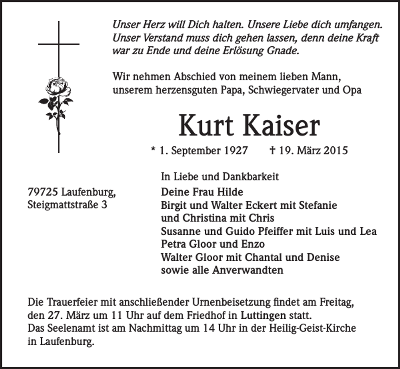 <p>Unser Herz will Dich halten. Unsere Liebe dich umfangen.<br />Unser Verstand muss dich gehen lassen, denn deine Kraft<br />war zu Ende und deine Erlösung Gnade.<br />Wir nehmen Abschied von meinem lieben Mann,<br />unserem herzensguten Papa, Schwiegervater und Opa</p><p>Kurt Kaiser<br />* 1. September 1929725 Laufenburg,<br />Steigmattstraße 3</p><p>† 19. März 2015</p><p>In Liebe und Dankbarkeit<br />Deine Frau Hilde<br />Birgit und Walter Eckert mit Stefanie<br />und Christina mit Chris<br />Susanne und Guido Pfeiffer mit Luis und Lea<br />Petra Gloor und Enzo<br />Walter Gloor mit Chantal und Denise<br />sowie alle Anverwandten</p><p>Die Trauerfeier mit anschließender Urnenbeisetzung findet am Freitag,<br />den 27. März um 11 Uhr auf dem Friedhof in Luttingen statt.<br />Das Seelenamt ist am Nachmittag um 14 Uhr in der Heilig-Geist-Kirche<br />in Laufenburg.</p>