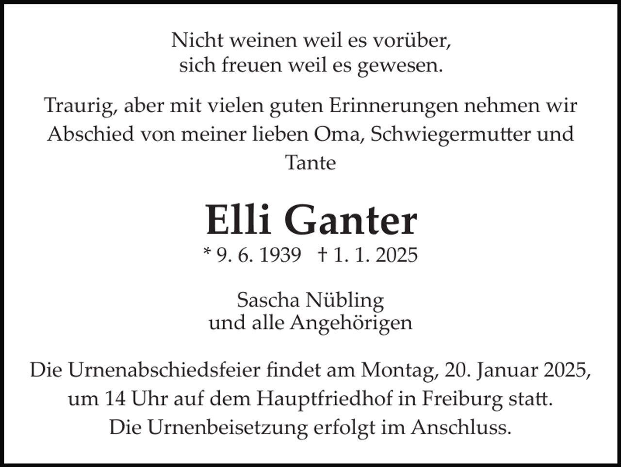 <p>Nicht weinen weil es vorüber,<br />sich freuen weil es gewesen.<br />Traurig, aber mit vielen guten Erinnerungen nehmen wir<br />Abschied von meiner lieben Oma, Schwiegermutter und<br />Tante</p>
<p>Elli Ganter<br />* 9. 6. 1939 † 1. 1. 2025<br />Sascha Nübling<br />und alle Angehörigen<br />Die Urnenabschiedsfeier ﬁndet am Montag, 20. Januar 2025,<br />um 14 Uhr auf dem Hauptfriedhof in Freiburg statt.<br />Die Urnenbeisetzung erfolgt im Anschluss.</p>