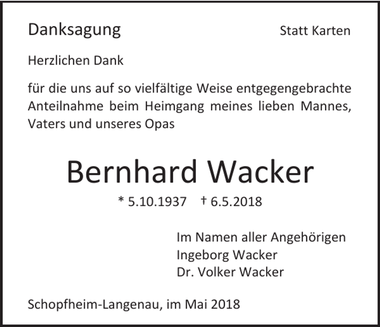 <p>Danksagung</p><p>Statt Karten</p><p>Herzlichen Dank<br />für die uns auf so vielfältige Weise entgegengebrachte<br />Anteilnahme beim Heimgang meines lieben Mannes,<br />Vaters und unseres Opas</p><p>Bernhard Wacker<br />* 5.10.1937 † 6.5.2018<br />Im Namen aller Angehörigen<br />Ingeborg Wacker<br />Dr. Volker Wacker<br />Schopfheim-Langenau, im Mai 2018</p>