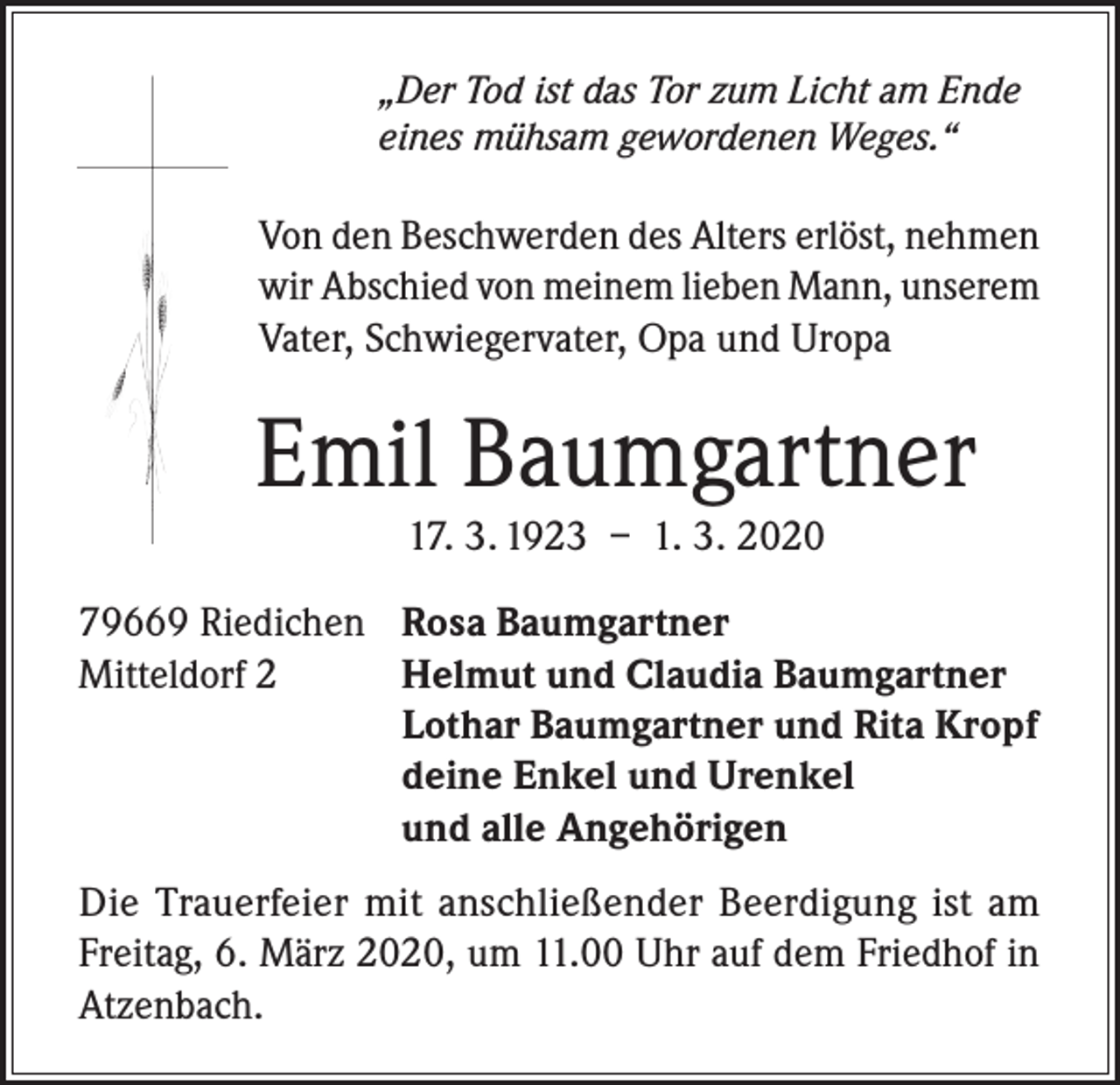 <p>„Der Tod ist das Tor zum Licht am Ende<br />eines mühsam gewordenen Weges.“</p><p>Von den Beschwerden des Alters erlöst, nehmen<br />wir Abschied von meinem lieben Mann, unserem<br />Vater, Schwiegervater, Opa und Uropa</p><p>Emil Baumgartner<br />17. 3. 1923 – 1. 3. 2020</p><p>79669 Riedichen<br />Mitteldorf 2</p><p>Rosa Baumgartner<br />Helmut und Claudia Baumgartner<br />Lothar Baumgartner und Rita Kropf<br />deine Enkel und Urenkel<br />und alle Angehörigen</p><p>Die Trauerfeier mit anschließender Beerdigung ist am<br />Freitag, 6. März 2020, um 11.00 Uhr auf dem Friedhof in<br />Atzenbach.</p>