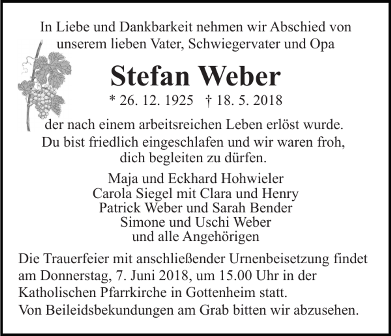 <p>In Liebe und Dankbarkeit nehmen wir Abschied von<br />unserem lieben Vater, Schwiegervater und Opa</p><p>Stefan Weber<br />* 26. 12. 1925 † 18. 5. 2018<br />der nach einem arbeitsreichen Leben erlöst wurde.<br />Du bist friedlich eingeschlafen und wir waren froh,<br />dich begleiten zu dürfen.<br />Maja und Eckhard Hohwieler<br />Carola Siegel mit Clara und Henry<br />Patrick Weber und Sarah Bender<br />Simone und Uschi Weber<br />und alle Angehörigen<br />Die Trauerfeier mit anschließender Urnenbeisetzung findet<br />am Donnerstag, 7. Juni 2018, um 15.00 Uhr in der<br />Katholischen Pfarrkirche in Gottenheim statt.<br />Von Beileidsbekundungen am Grab bitten wir abzusehen.</p>
