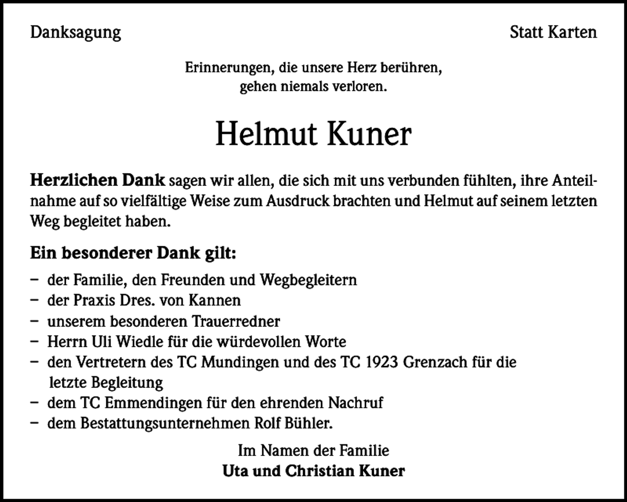 <p>Danksagung</p><p>Statt Karten<br />Erinnerungen, die unsere Herz berühren,<br />gehen niemals verloren.</p><p>Helmut Kuner<br />Herzlichen Dank sagen wir allen, die sich mit uns verbunden fühlten, ihre Anteilnahme auf so vielfältige Weise zum Ausdruck brachten und Helmut auf seinem letzten<br />Weg begleitet haben.</p><p>Ein besonderer Dank gilt:<br />– der Familie, den Freunden und Wegbegleitern<br />– der Praxis Dres. von Kannen<br />– unserem besonderen Trauerredner<br />– Herrn Uli Wiedle für die würdevollen Worte<br />– den Vertretern des TC Mundingen und des TC 1923 Grenzach für die<br />letzte Begleitung<br />– dem TC Emmendingen für den ehrenden Nachruf<br />– dem Bestattungsunternehmen Rolf Bühler.<br />Im Namen der Familie<br />Uta und Christian Kuner</p>
