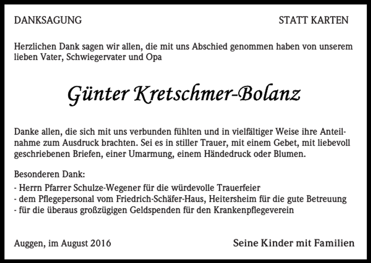 <p>DANKSAGUNG</p><p>STATT KARTEN</p><p>Herzlichen Dank sagen wir allen, die mit uns Abschied genommen haben von unserem<br />lieben Vater, Schwiegervater und Opa</p><p>Danke allen, die sich mit uns verbunden fühlten und in vielfältiger Weise ihre Anteilnahme zum Ausdruck brachten. Sei es in stiller Trauer, mit einem Gebet, mit liebevoll<br />geschriebenen Briefen, einer Umarmung, einem Händedruck oder Blumen.<br />Besonderen Dank:<br />- Herrn Pfarrer Schulze-Wegener für die würdevolle Trauerfeier<br />- dem Pflegepersonal vom Friedrich-Schäfer-Haus, Heitersheim für die gute Betreuung<br />- für die überaus großzügigen Geldspenden für den Krankenpflegeverein</p><p>Auggen, im August 2016</p><p>Seine Kinder mit Familien</p>