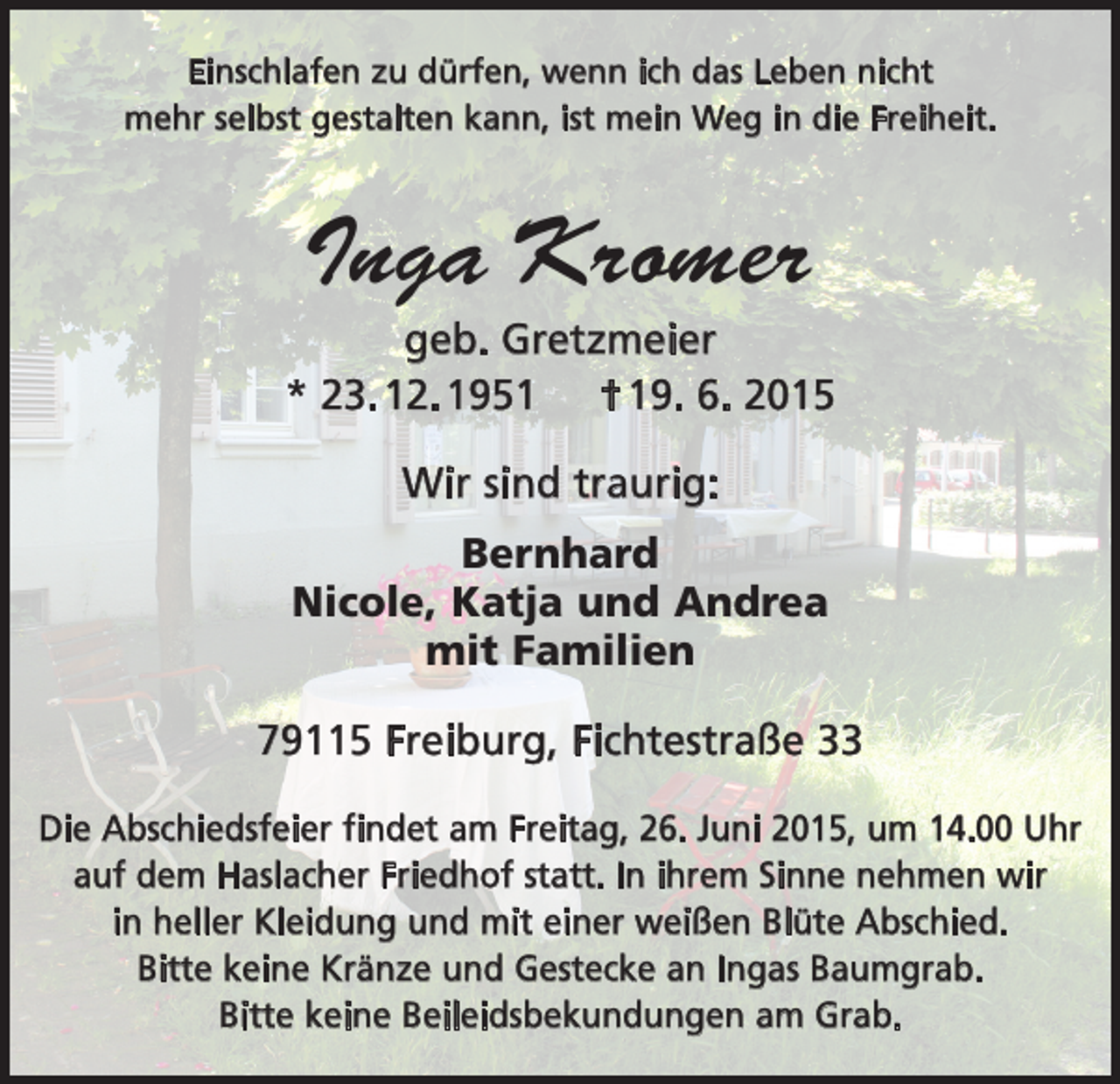 <p>Einschlafen zu dürfen, wenn ich das Leben nicht<br />mehr selbst gestalten kann, ist mein Weg in die Freiheit.</p><p>Inga Kromer<br />geb. Gretzmeier<br />* 23. 12. 1951 † 19. 6. 2015<br />Wir sind traurig:<br />Bernhard<br />Nicole, Katja und Andrea<br />mit Familien<br />79115 Freiburg, Fichtestraße 33<br />Die Abschiedsfeier findet am Freitag, 26. Juni 2015, um 14.00 Uhr<br />auf dem Haslacher Friedhof statt. In ihrem S­ inne n<br />­ ehmen wir<br />in heller Kleidung und mit einer w<br />­ eißen Blüte Abschied.<br />Bitte keine Kränze und Gestecke an Ingas Baumgrab.<br />Bitte keine Beileidsbekundungen am Grab.</p>