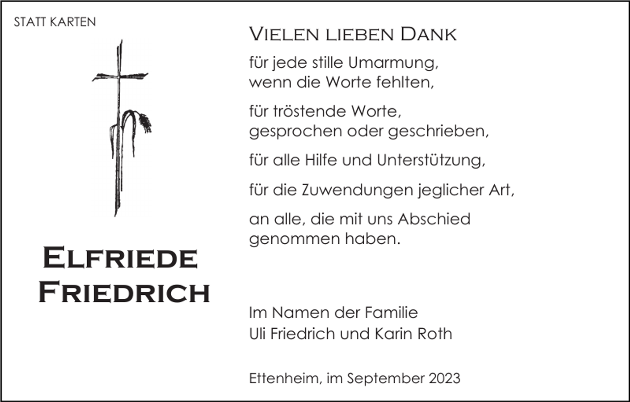 <p>STATT KARTEN</p><p>Vielen lieben Dank<br />für jede stille Umarmung,<br />wenn die Worte fehlten,<br />für tröstende Worte,<br />gesprochen oder geschrieben,<br />für alle Hilfe und Unterstützung,<br />für die Zuwendungen jeglicher Art,</p><p>Elfriede<br />Friedrich</p><p>an alle, die mit uns Abschied<br />genommen haben.</p><p>Im Namen der Familie<br />Uli Friedrich und Karin Roth<br />Ettenheim, im September 2023</p>