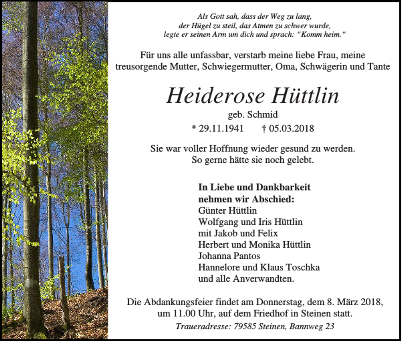 <p>Als Gott sah, dass der Weg zu lang,<br />der Hügel zu steil, das Atmen zu schwer wurde,<br />legte er seinen Arm um dich und sprach: “Komm heim.“</p><p>Für uns alle unfassbar, verstarb meine liebe Frau, meine<br />treusorgende Mutter, Schwiegermutter, Oma, Schwägerin und Tante</p><p>Heiderose Hüttlin<br />geb. Schmid<br />* 29.11.1941<br />† 05.03.2018<br />Sie war voller Hoffnung wieder gesund zu werden.<br />So gerne hätte sie noch gelebt.<br />In Liebe und Dankbarkeit<br />nehmen wir Abschied:<br />Günter Hüttlin<br />Wolfgang und Iris Hüttlin<br />mit Jakob und Felix<br />Herbert und Monika Hüttlin<br />Johanna Pantos<br />Hannelore und Klaus Toschka<br />und alle Anverwandten.<br />Die Abdankungsfeier findet am Donnerstag, dem 8. März 2018,<br />um 11.00 Uhr, auf dem Friedhof in Steinen statt.<br />Traueradresse: 79585 Steinen, Bannweg 23</p>
