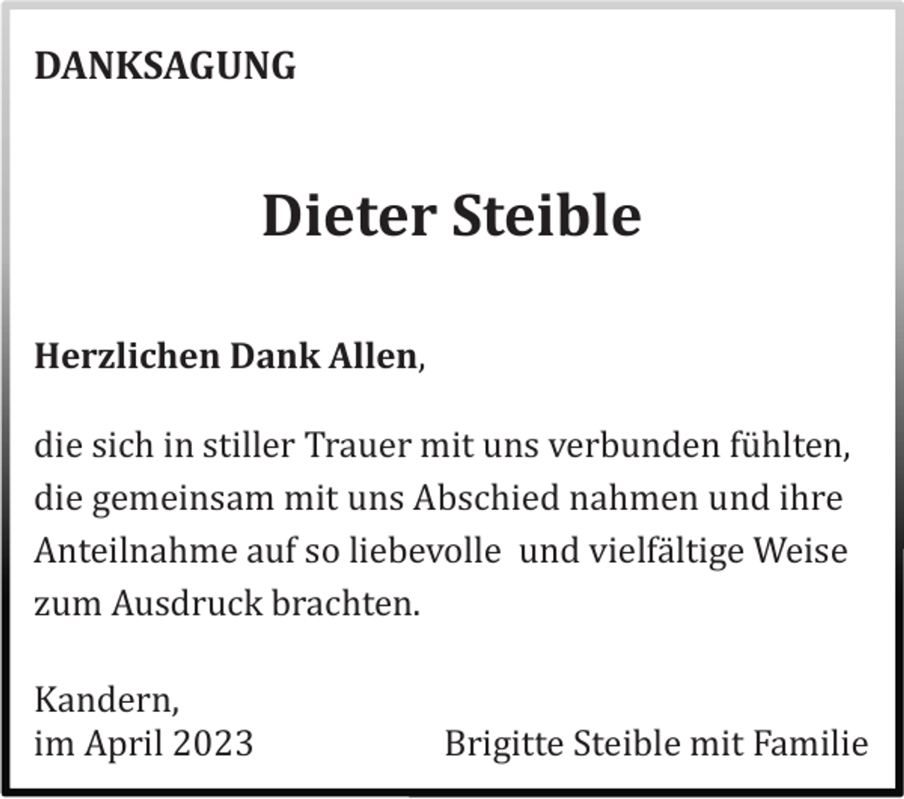 <p>DANKSAGUNG</p><p>Dieter Steible<br />Herzlichen Dank Allen,<br />die sich in stiller Trauer mit uns verbunden fü hlten,<br />die gemeinsam mit uns Abschied nahmen und ihre<br />Anteilnahme auf so liebevolle und vielfä ltige Weise<br />zum Ausdruck brachten.<br />Kandern,<br />im April 2023</p><p>Brigitte Steible mit Familie</p>