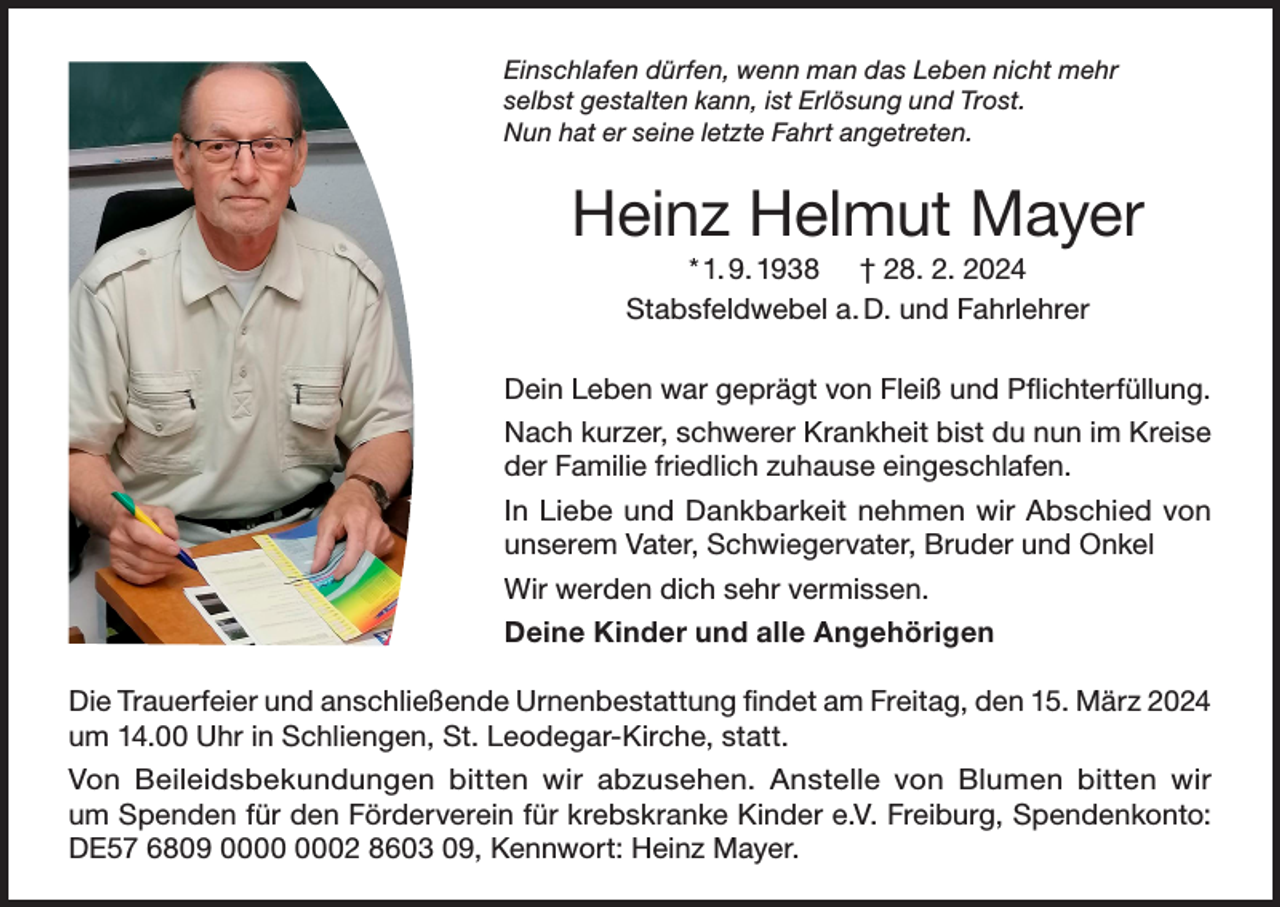 <p>Einschlafen dürfen, wenn man das Leben nicht mehr<br />selbst gestalten kann, ist Erlösung und Trost.<br />Nun hat er seine letzte Fahrt angetreten.</p><p>Heinz Helmut Mayer<br />* 1. 9. 1938 † 28. 2. 2024<br />Stabsfeldwebel a. D. und Fahrlehrer<br />Dein Leben war geprägt von Fleiß und Pflichterfüllung.<br />Nach kurzer, schwerer Krankheit bist du nun im Kreise<br />der Familie friedlich zuhause eingeschlafen.<br />In Liebe und Dankbarkeit nehmen wir Abschied von<br />unserem Vater, Schwiegervater, Bruder und Onkel<br />Wir werden dich sehr vermissen.<br />Deine Kinder und alle Angehörigen<br />Die Trauerfeier und anschließende Urnenbestattung findet am Freitag, den 15. März 2024<br />um 14.00 Uhr in Schliengen, St. Leodegar-Kirche, statt.<br />Von Beileidsbekundungen bitten wir abzusehen. Anstelle von Blumen bitten wir<br />um Spenden für den Förderverein für krebskranke Kinder e.V. Freiburg, Spendenkonto:<br />DE57 6809 02 8603 09, Kennwort: Heinz Mayer.</p>