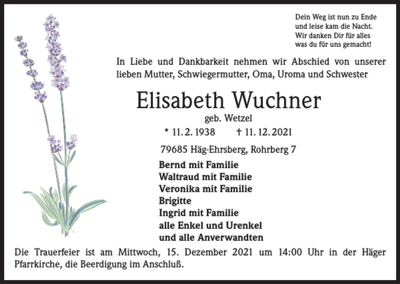 <p>Dein Weg ist nun zu Ende<br />und leise kam die Nacht.<br />Wir danken Dir für alles<br />was du für uns gemacht!</p><p>In Liebe und Dankbarkeit nehmen wir Abschied von unserer<br />lieben Mutter, Schwiegermutter, Oma, Uroma und Schwester</p><p>Elisabeth Wuchner<br />geb. Wetzel<br />* 11. 2. 1938 † 11. 12. 2021</p><p>79685 Häg-Ehrsberg, Rohrberg 7<br />Bernd mit Familie<br />Waltraud mit Familie<br />Veronika mit Familie<br />Brigitte<br />Ingrid mit Familie<br />alle Enkel und Urenkel<br />und alle Anverwandten<br />Die Trauerfeier ist am Mittwoch, 15. Dezember 2021 um 14:00 Uhr in der Häger<br />Pfarrkirche, die Beerdigung im Anschluß.</p>