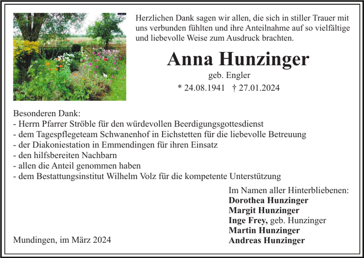 Herzlichen Dank sagen wir allen, die sich in stiller Trauer mit uns verbunden fühlten und ihre Anteilnahme auf so vielfältige und liebevolle Weise zum Ausdruck brachte. Anna Hunzinger geb. Engler * 24.08.1941 † 27.01.2024 Besonderen Dank: - Herrn Pfarrer Ströble für den würdevollen Beerdigungsgottesdienst - dem Tagespflegeteam Schwanenhof in Eichstetten für die liebevolle Betreuung - der Diakoniestation in Emmendingen für ihren Einsatz - den hilfsbereiten Nachbarn - allen die Anteil genommen haben - dem Bestattungsinstitut Wilhelm Volz für die kompetente Unterstützung Im Namen aller Hinterbliebenen: Dorothea Hunzinger Margit Hunzinger Inge Frey, geb. Hunzinger Martin Hunzinger Andreas Hunzinger Mundingen, im März 2024