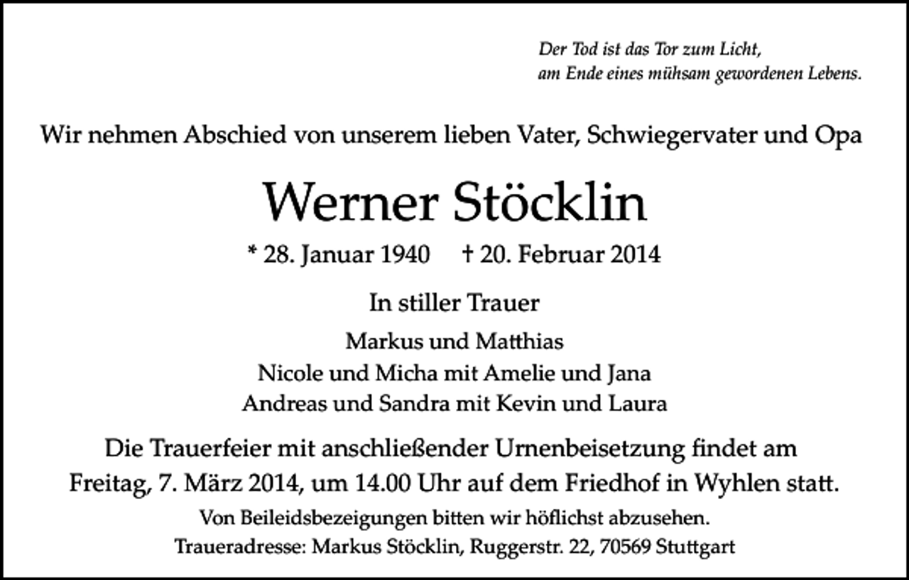 <p>Der Tod ist das Tor zum Licht,<br />am Ende eines mühsam gewordenen Lebens.</p><p>Wir nehmen Abschied von unserem lieben Vater, Schwiegervater und Opa</p><p>Werner Stöcklin<br />* 28. Januar 1940</p><p>† 20. Februar 2014</p><p>In stiller Trauer<br />Markus und Ma�hias<br />Nicole und Micha mit Amelie und Jana<br />Andreas und Sandra mit Kevin und Laura</p><p>Die Trauerfeier mit anschließender Urnenbeisetzung ﬁndet am<br />Freitag, 7. März 2014, um 14.00 Uhr auf dem Friedhof in Wyhlen sta�.<br />Von Beileidsbezeigungen bi�en wir höﬂichst abzusehen.<br />Traueradresse: Markus Stöcklin, Ruggerstr. 22, 70569 Stu�gart</p>