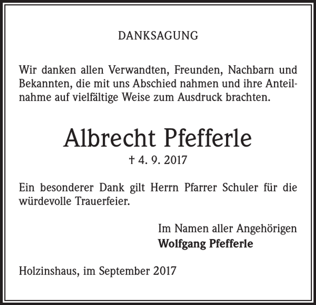 <p>DANKSAGUNG<br />Wir danken allen Verwandten, Freunden, Nachbarn und<br />Bekannten, die mit uns Abschied nahmen und ihre Anteilnahme auf vielfältige Weise zum Ausdruck brachten.</p><p>Albrecht Pfefferle<br />† 4. 9. 2017</p><p>Ein besonderer Dank gilt Herrn Pfarrer Schuler für die<br />würdevolle Trauerfeier.<br />Im Namen aller Angehörigen<br />Wolfgang Pfefferle<br />Holzinshaus, im September 2017</p>