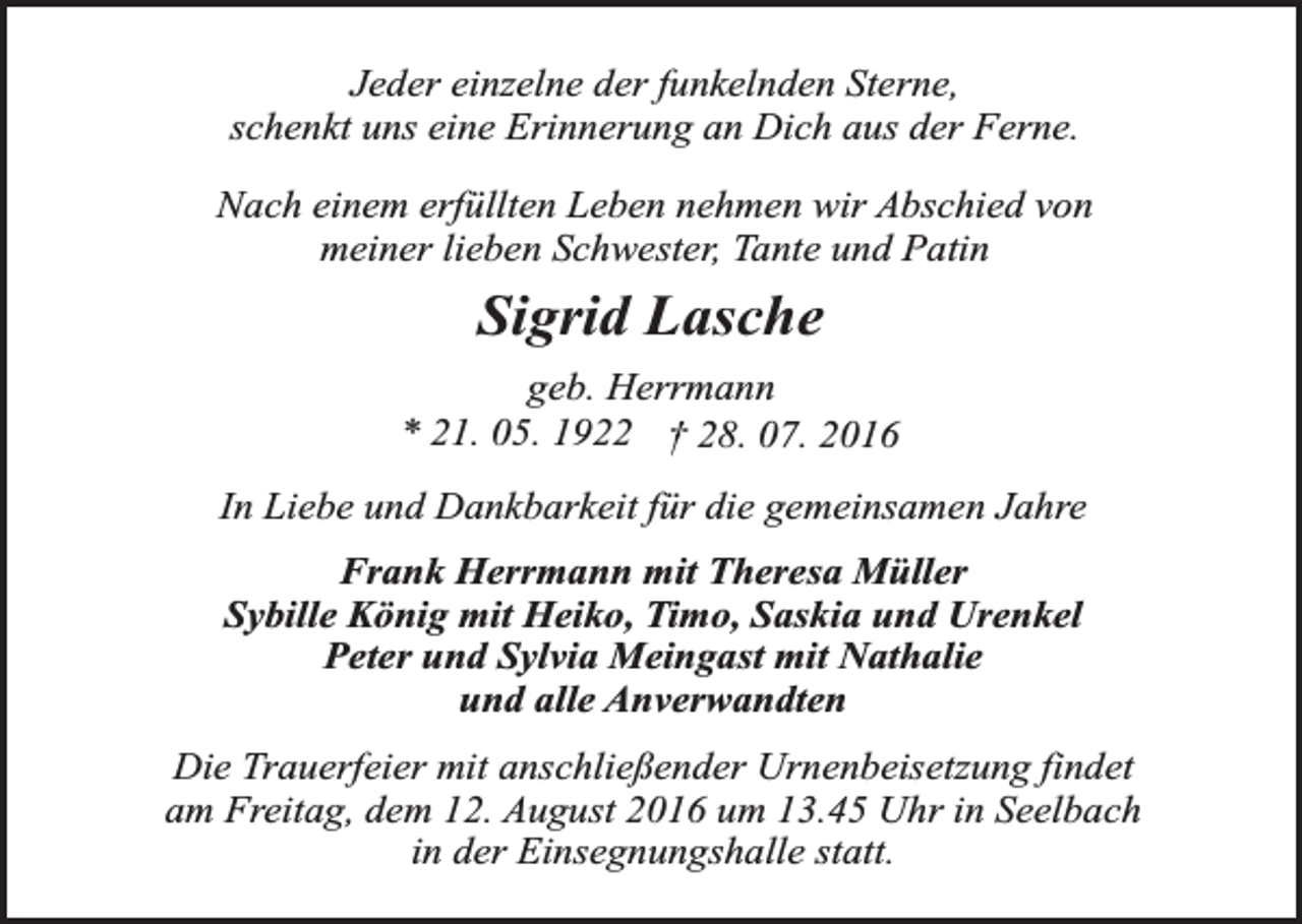 <p>Jeder einzelne der funkelnden Sterne,<br />schenkt uns eine Erinnerung an Dich aus der Ferne.<br />Nach einem erfüllten Leben nehmen wir Abschied von<br />meiner lieben Schwester, Tante und Patin</p><p>Sigrid Lasche<br />geb. Herrmann<br />* 21. 05. 1922 † 28. 07. 2016<br />In Liebe und Dankbarkeit für die gemeinsamen Jahre<br />Frank Herrmann mit Theresa Müller<br />Sybille König mit Heiko, Timo, Saskia und Urenkel<br />Peter und Sylvia Meingast mit Nathalie<br />und alle Anverwandten<br />Die Trauerfeier mit anschließender Urnenbeisetzung findet<br />am Freitag, dem 12. August 2016 um 13.45 Uhr in Seelbach<br />in der Einsegnungshalle statt.</p>
