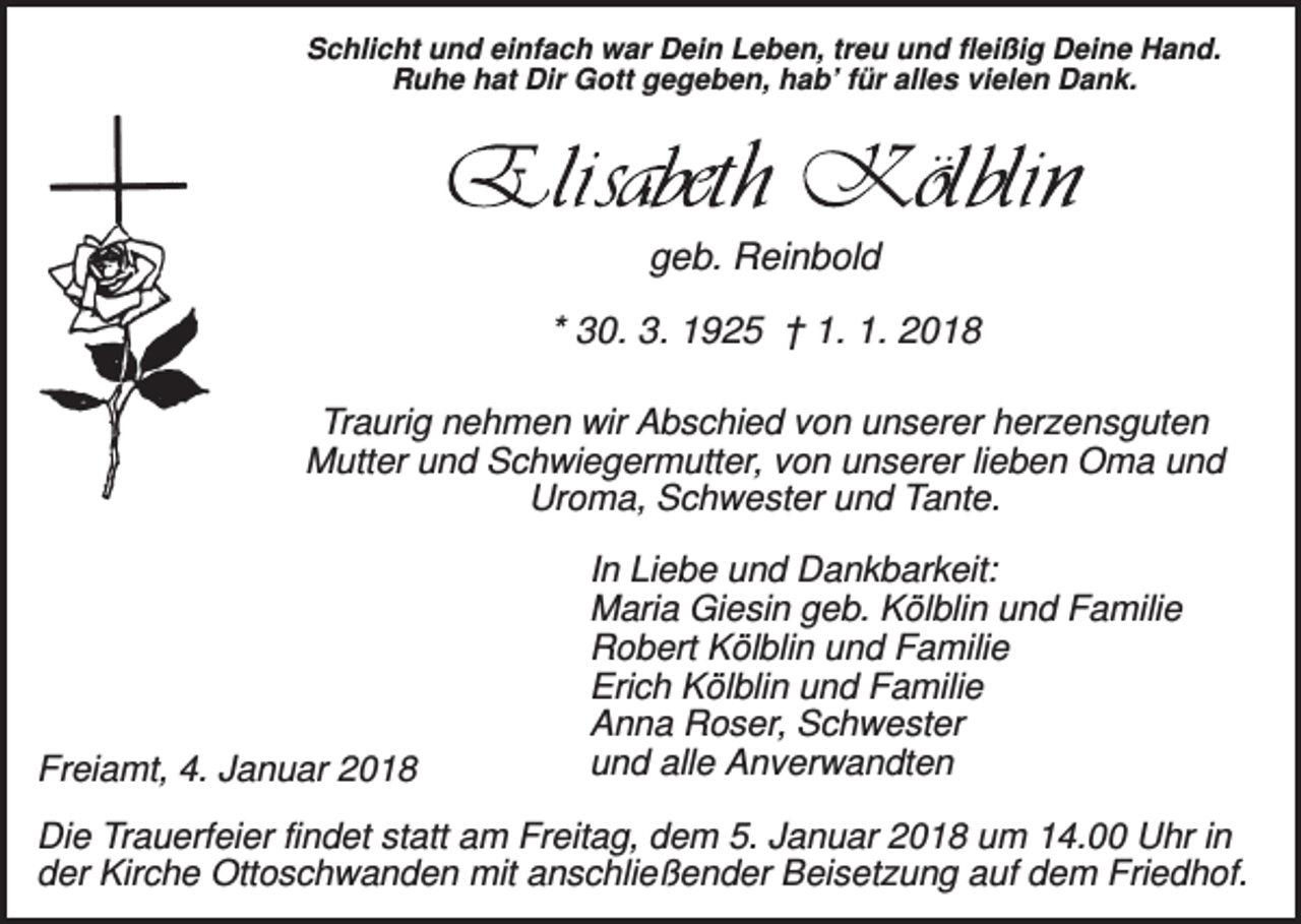 <p>Schlicht und einfach war Dein Leben, treu und fleißig Deine Hand.<br />Ruhe hat Dir Gott gegeben, hab’ für alles vielen Dank.</p><p>geb. Reinbold<br />* 30. 3. 1925 † 1. 1. 2018<br />Traurig nehmen wir Abschied von unserer herzensguten<br />Mutter und Schwiegermutter, von unserer lieben Oma und<br />Uroma, Schwester und Tante.</p><p>Freiamt, 4. Januar 2018</p><p>In Liebe und Dankbarkeit:<br />Maria Giesin geb. Kölblin und Familie<br />Robert Kölblin und Familie<br />Erich Kölblin und Familie<br />Anna Roser, Schwester<br />und alle Anverwandten</p><p>Die Trauerfeier findet statt am Freitag, dem 5. Januar 2018 um 14.00 Uhr in<br />der Kirche Ottoschwanden mit anschließender Beisetzung auf dem Friedhof.</p>