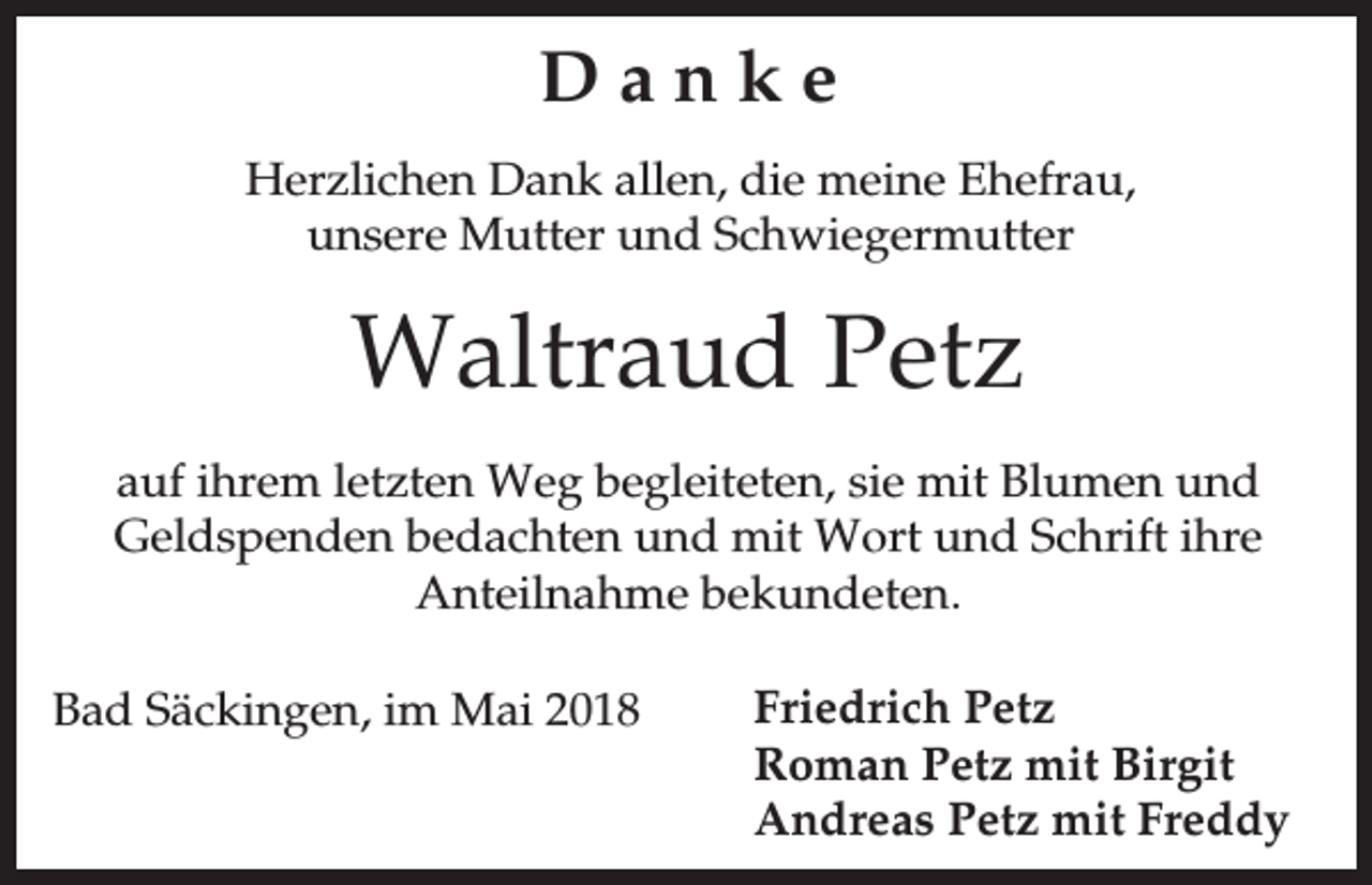<p>Danke<br />Herzlichen Dank allen, die meine Ehefrau,<br />unsere Mutter und Schwiegermutter</p><p>Waltraud Petz<br />auf ihrem letzten Weg begleiteten, sie mit Blumen und<br />Geldspenden bedachten und mit Wort und Schrift ihre<br />Anteilnahme bekundeten.<br />Bad Säckingen, im Mai 2018</p><p>Friedrich Petz<br />Roman Petz mit Birgit<br />Andreas Petz mit Freddy</p>