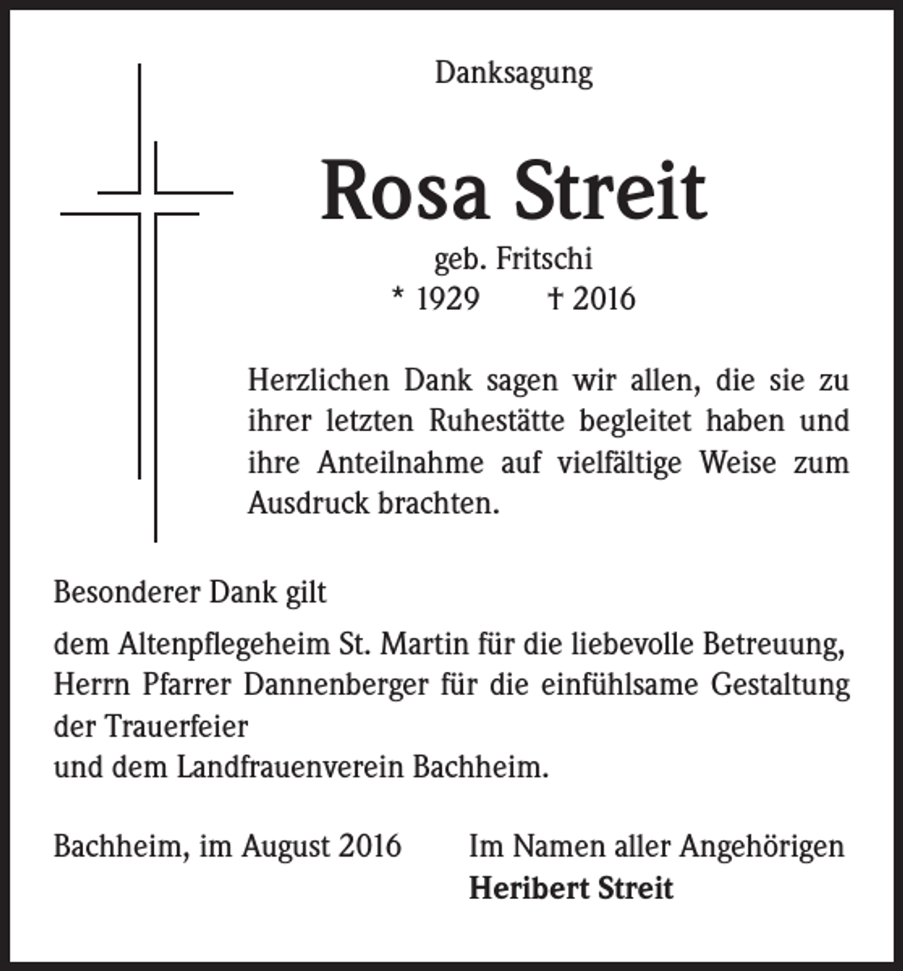 <p>Danksagung</p><p>Rosa Streit</p><p>geb. Fritschi<br />* 1929 † 2016</p><p>Herzlichen Dank sagen wir allen, die sie zu<br />ihrer letzten Ruhestätte begleitet haben und<br />ihre Anteilnahme auf vielfältige Weise zum<br />Ausdruck brachten.<br />Besonderer Dank gilt<br />dem Altenpflegeheim St. Martin für die liebevolle Betreuung,<br />Herrn Pfarrer Dannenberger für die einfühlsame Gestaltung<br />der Trauerfeier<br />und dem Landfrauenverein Bachheim.<br />Bachheim, im August 2016 Im Namen aller Angehörigen<br />Heribert Streit</p>