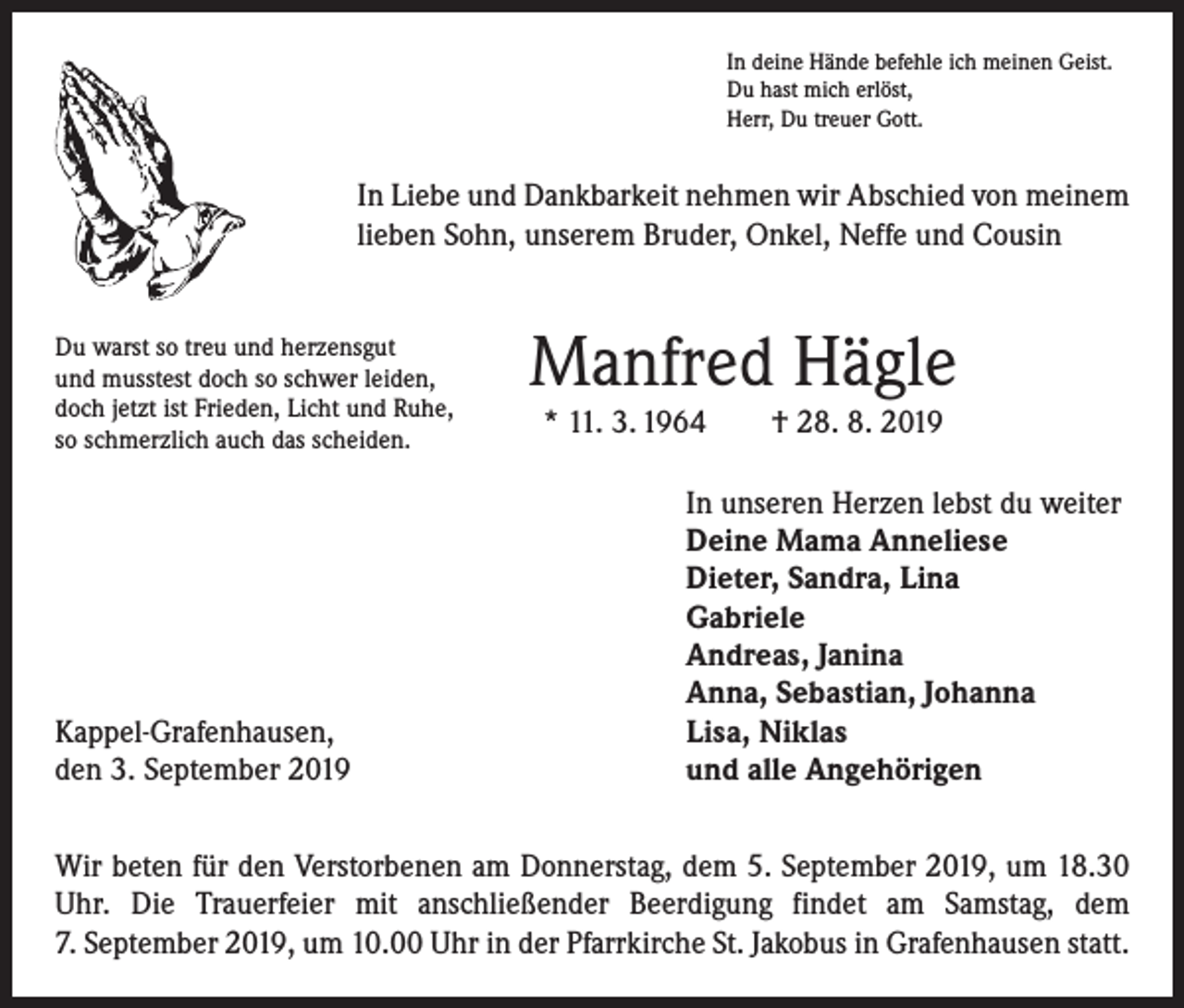 <p>In deine Hände befehle ich meinen Geist.<br />Du hast mich erlöst,<br />Herr, Du treuer Gott.</p><p>In Liebe und Dankbarkeit nehmen wir Abschied von meinem<br />lieben Sohn, unserem Bruder, Onkel, Neffe und Cousin<br />Du warst so treu und herzensgut<br />und musstest doch so schwer leiden,<br />doch jetzt ist Frieden, Licht und Ruhe,<br />so schmerzlich auch das scheiden.</p><p>Kappel-Grafenhausen,<br />den 3. September 2019</p><p>Manfred Hägle<br />* 11. 3. 1964 † 28. 8. 2019</p><p>In unseren Herzen lebst du weiter<br />Deine Mama Anneliese<br />Dieter, Sandra, Lina<br />Gabriele<br />Andreas, Janina<br />Anna, Sebastian, Johanna<br />Lisa, Niklas<br />und alle Angehörigen</p><p>Wir beten für den Verstorbenen am Donnerstag, dem 5. September 2019, um 18.30<br />Uhr. Die Trauerfeier mit anschließender Beerdigung findet am Samstag, dem<br />7. September 2019, um 10.00 Uhr in der Pfarrkirche St. Jakobus in Grafenhausen statt.</p>