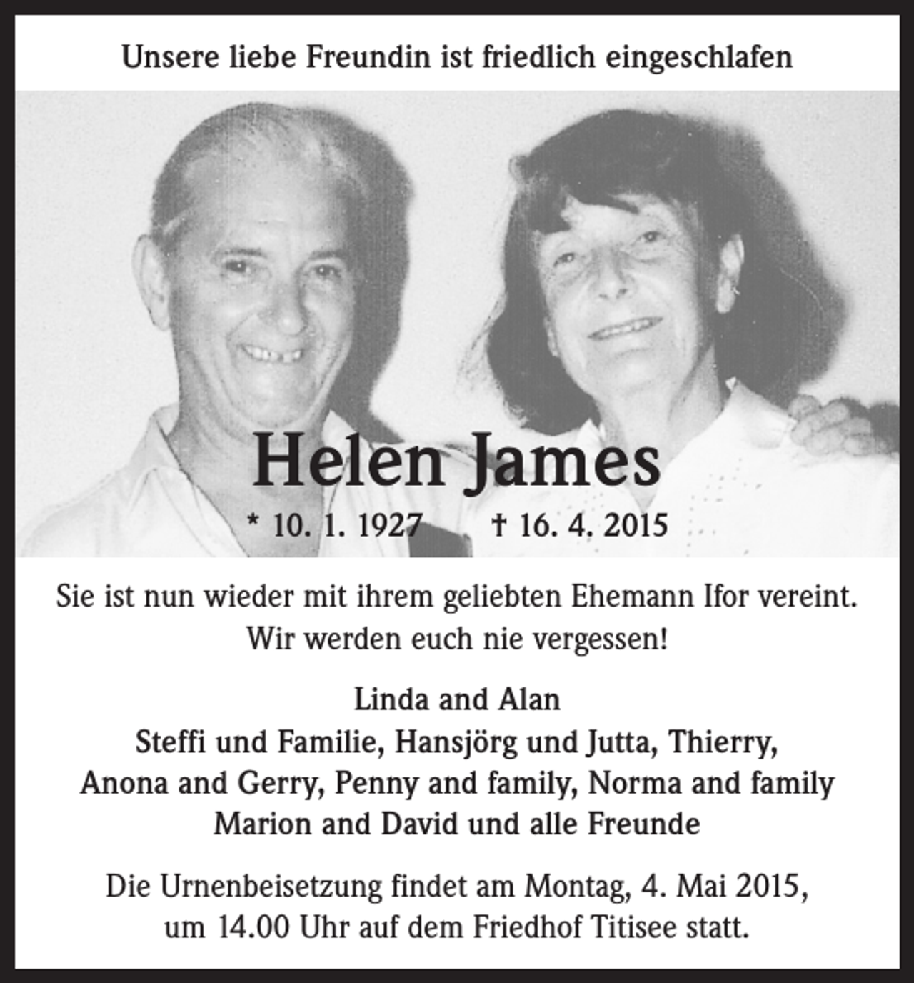 <p>Unsere liebe Freundin ist friedlich eingeschlafen</p><p>Helen James<br />* 10. 1. 1927 † 16. 4. 2015<br />Sie ist nun wieder mit ihrem geliebten Ehemann Ifor vereint.<br />Wir werden euch nie vergessen!<br />Linda and Alan<br />Steffi und Familie, Hansjörg und Jutta, Thierry,<br />Anona and Gerry, Penny and family, Norma and family<br />Marion and David und alle Freunde<br />Die Urnenbeisetzung findet am Montag, 4. Mai 2015,<br />um 14.00 Uhr auf dem Friedhof Titisee statt.</p>