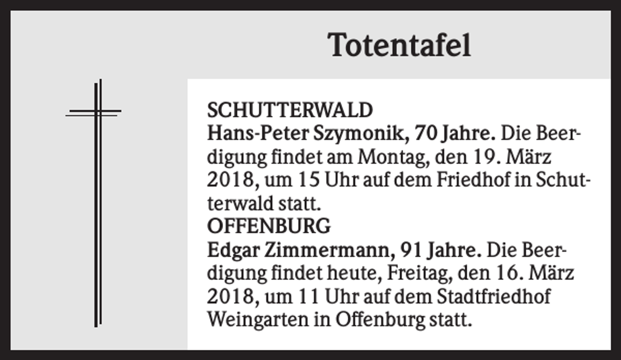 <p>Totentafel<br />SCHUTTERWALD<br />Hans-Peter Szymonik, 70 Jahre. Die Beerdigung findet am Montag, den 19. März<br />2018, um 15 Uhr auf dem Friedhof in Schutterwald statt.<br />OFFENBURG<br />Edgar Zimmermann, 91 Jahre. Die Beerdigung findet heute, Freitag, den 16. März<br />2018, um 11 Uhr auf dem Stadtfriedhof<br />Weingarten in Offenburg statt.</p>