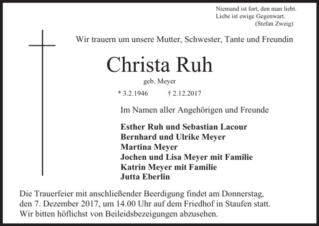 <p>Niemand ist fort, den man liebt.<br />Liebe ist ewige Gegenwart.<br />(Stefan Zweig)</p><p>Wir trauern um unsere Mutter, Schwester, Tante und Freundin</p><p>Christa Ruh<br />geb. Meyer<br />* 3.2.1946</p><p>† 2.12.2017</p><p>Im Namen aller Angehörigen und Freunde<br />Esther Ruh und Sebastian Lacour<br />Bernhard und Ulrike Meyer<br />Martina Meyer<br />Jochen und Lisa Meyer mit Familie<br />Katrin Meyer mit Familie<br />Jutta Eberlin<br />Die Trauerfeier mit anschließender Beerdigung findet am Donnerstag,<br />den 7. Dezember 2017, um 14.00 Uhr auf dem Friedhof in Staufen statt.<br />Wir bitten höflichst von Beileidsbezeigungen abzusehen.</p>