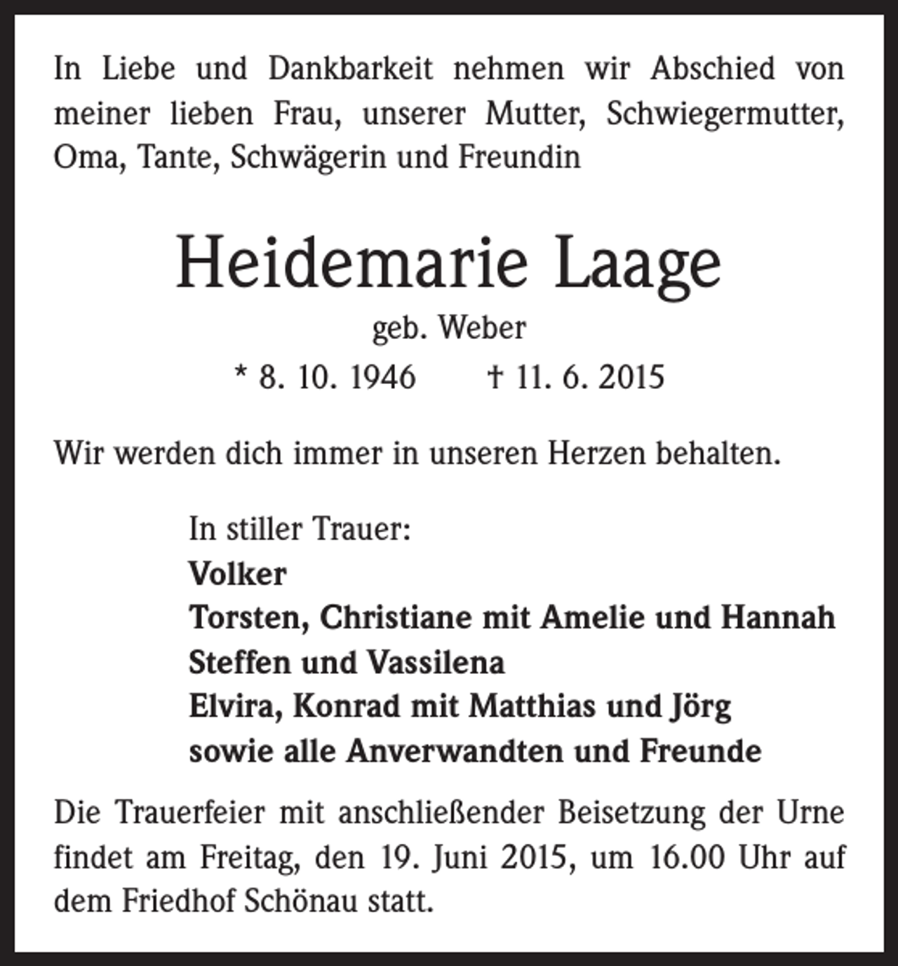 <p>In Liebe und Dankbarkeit nehmen wir Abschied von<br />­meiner lieben Frau, unserer Mutter, Schwiegermutter,<br />Oma, Tante, Schwägerin und Freundin</p><p>Heidemarie Laage<br />geb. Weber<br />* 8. 10. 1946 † 11. 6. 2015</p><p>Wir werden dich immer in unseren Herzen behalten.<br />In stiller Trauer:<br />Volker<br />Torsten, Christiane mit Amelie und Hannah<br />Steffen und Vassilena<br />Elvira, Konrad mit Matthias und Jörg<br />sowie alle Anverwandten und Freunde<br />Die Trauerfeier mit anschließender Beisetzung der Urne<br />findet am Freitag, den 19. Juni 2015, um 16.00 Uhr auf<br />dem Friedhof Schönau statt.</p>