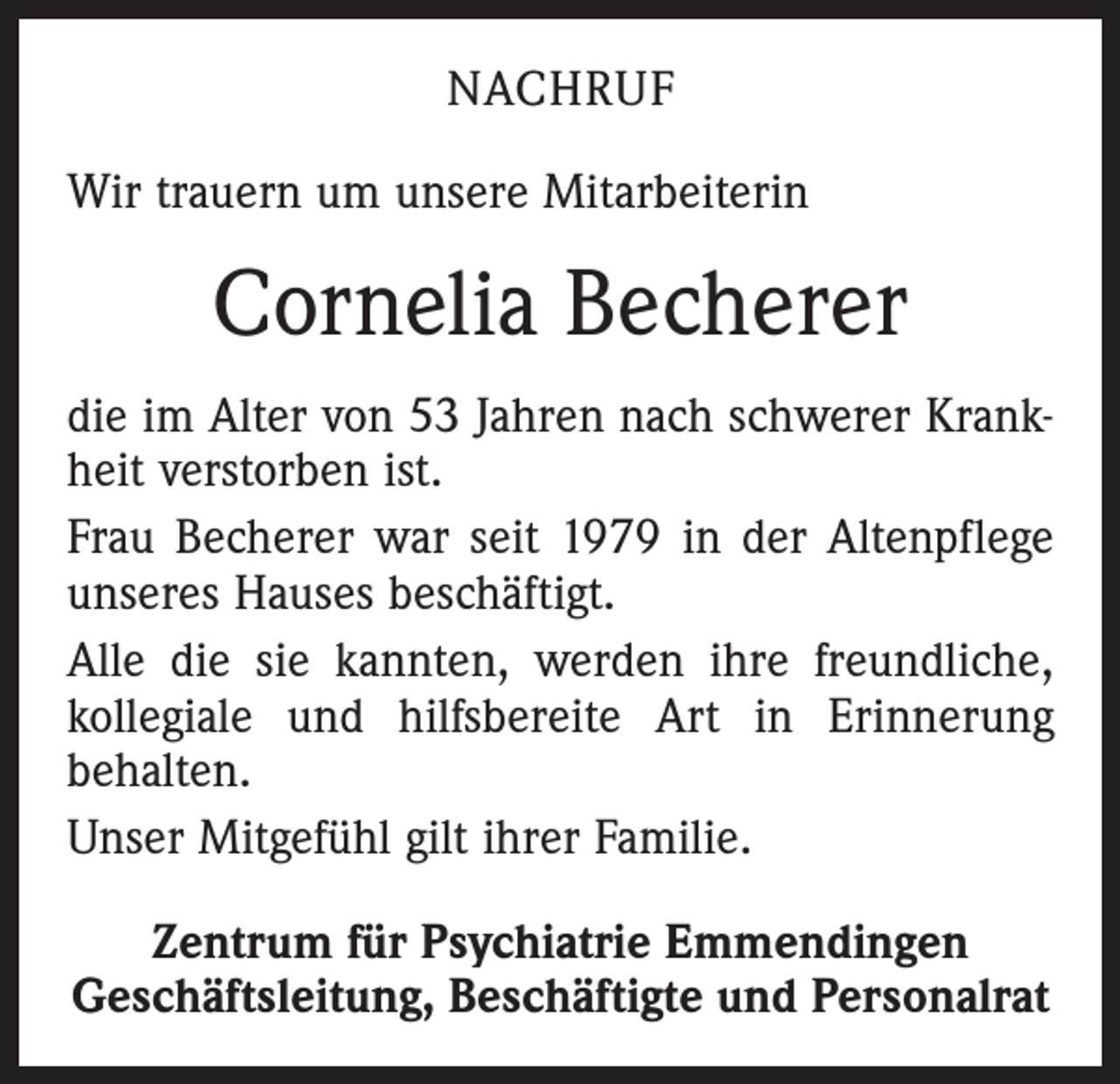 <p>NACHRUF<br />Wir trauern um unsere Mitarbeiterin</p><p>Cornelia Becherer<br />die im Alter von 53 Jahren nach schwerer Krankheit verstorben ist.<br />Frau Becherer war seit 1979 in der Altenpflege<br />unseres Hauses beschäftigt.<br />Alle die sie kannten, werden ihre freundliche,<br />kollegiale und hilfsbereite Art in Erinnerung<br />behalten.<br />Unser Mitgefühl gilt ihrer Familie.<br />Zentrum für Psychiatrie Emmendingen<br />Geschäftsleitung, Beschäftigte und Personalrat</p>